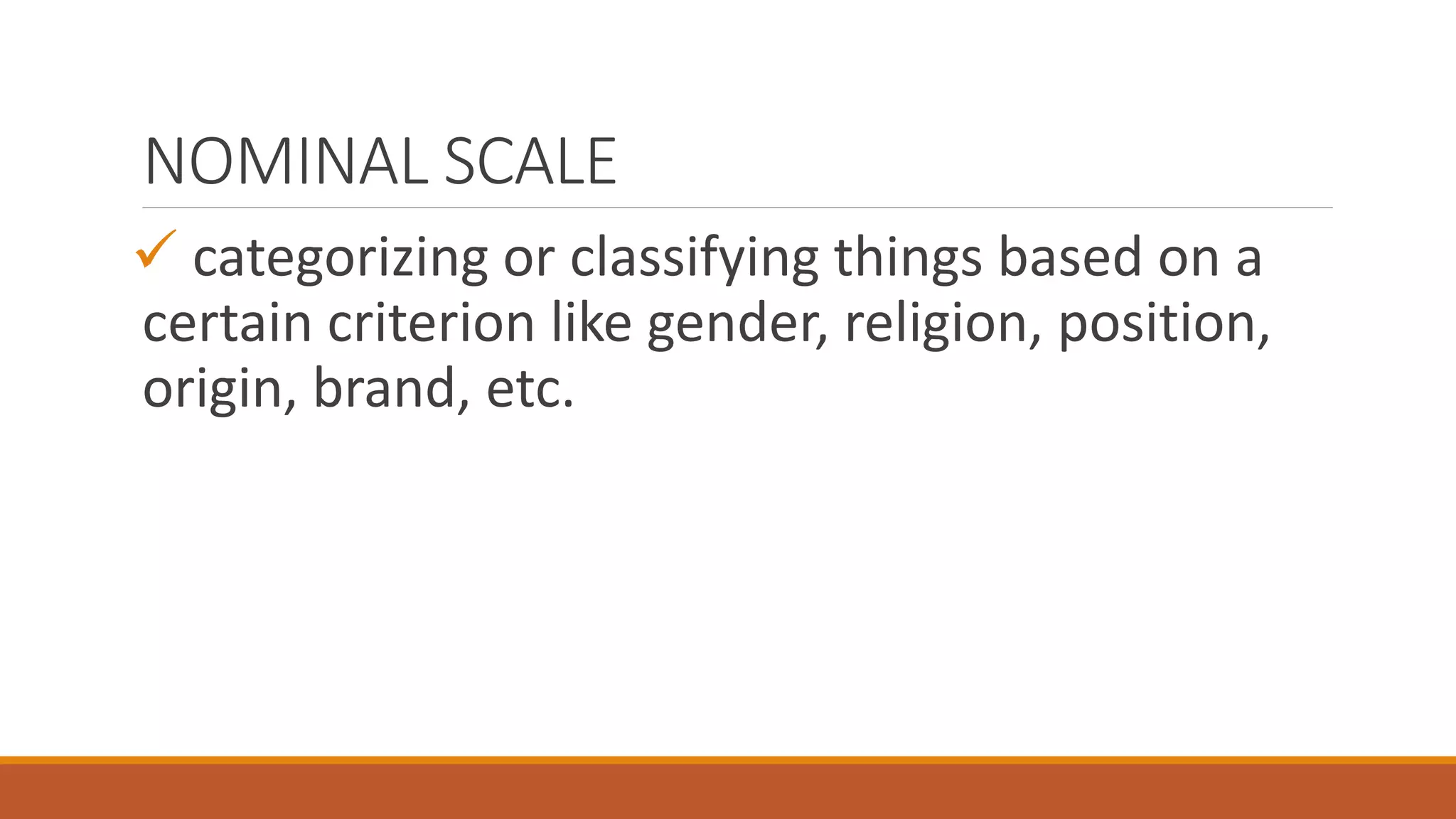 NOMINAL SCALE
 categorizing or classifying things based on a
certain criterion like gender, religion, position,
origin, brand, etc.
 