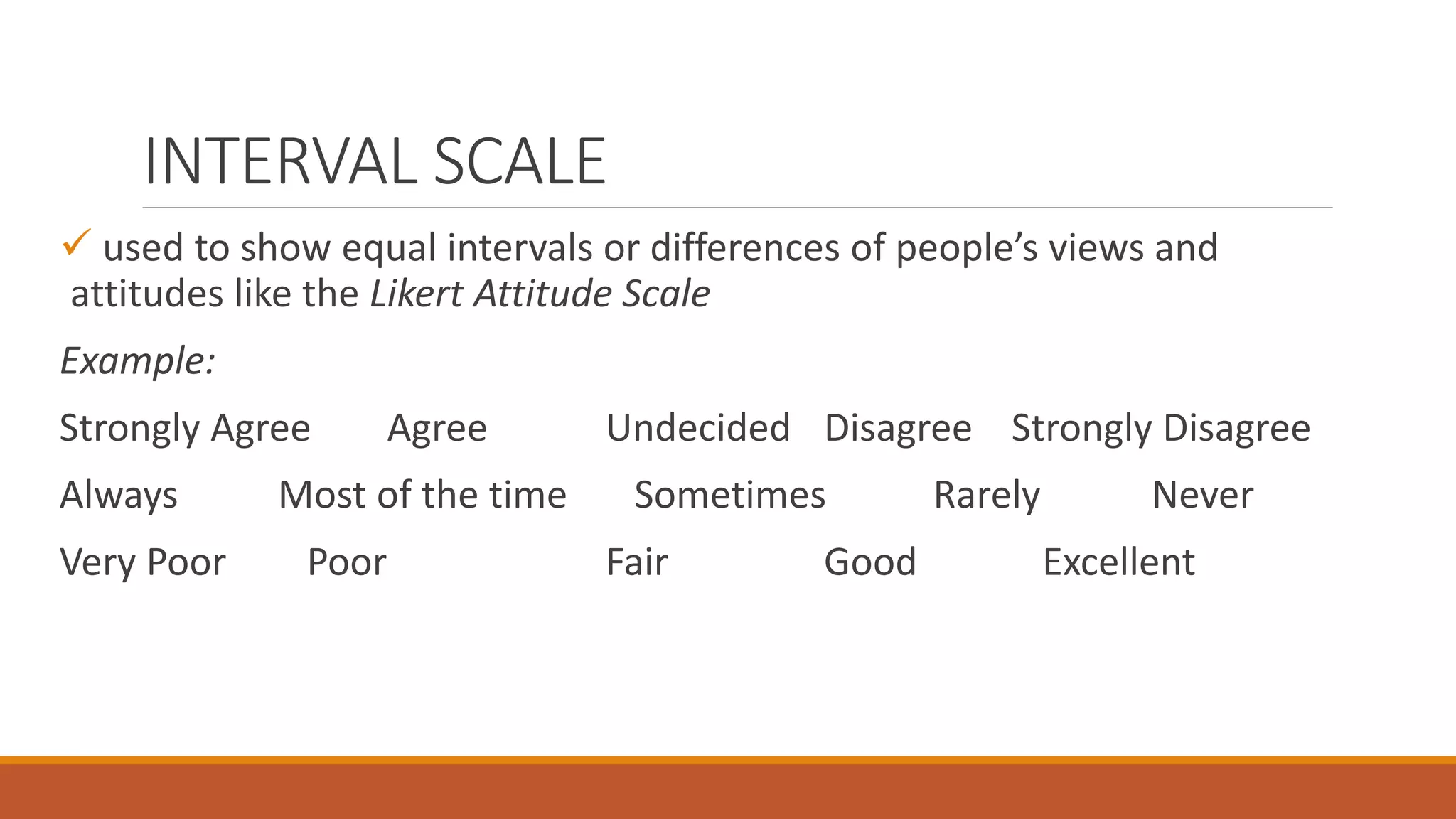 INTERVAL SCALE
 used to show equal intervals or differences of people’s views and
attitudes like the Likert Attitude Scale
Example:
Strongly Agree Agree Undecided Disagree Strongly Disagree
Always Most of the time Sometimes Rarely Never
Very Poor Poor Fair Good Excellent
 