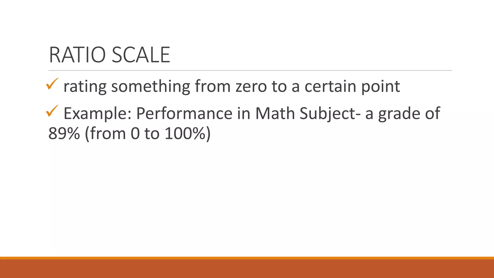RATIO SCALE
 rating something from zero to a certain point
 Example: Performance in Math Subject- a grade of
89% (from 0 to 100%)
 