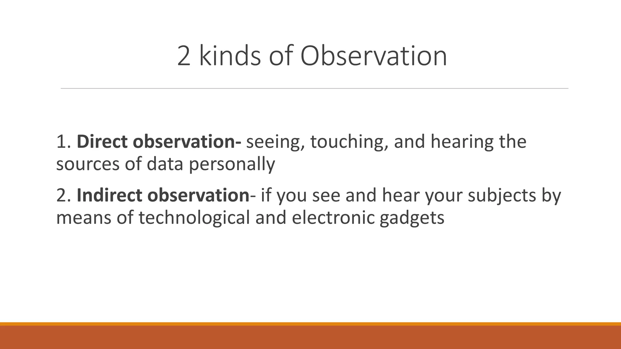 2 kinds of Observation
1. Direct observation- seeing, touching, and hearing the
sources of data personally
2. Indirect observation- if you see and hear your subjects by
means of technological and electronic gadgets
 