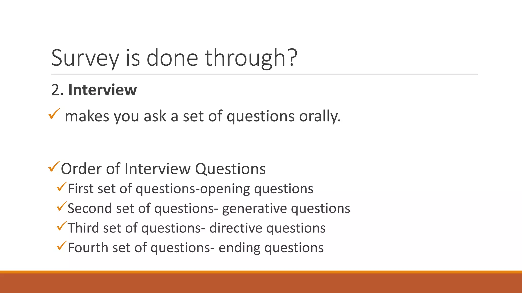 Survey is done through?
2. Interview
 makes you ask a set of questions orally.
Order of Interview Questions
First set of questions-opening questions
Second set of questions- generative questions
Third set of questions- directive questions
Fourth set of questions- ending questions
 