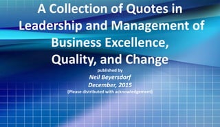 A Collection of Quotes in
Leadership and Management of
Business Excellence,
Quality, and Change
published by
Neil T. Beyersdorf
December, 2015
(Please distributed with acknowledgement)
 