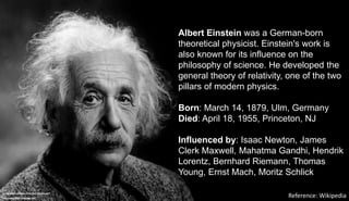 Infographic published by Neil Beyersdorf
neil-beyersdorf.branded.me/
Albert Einstein was a German-born
theoretical physicist. Einstein's work is
also known for its influence on the
philosophy of science. He developed the
general theory of relativity, one of the two
pillars of modern physics.
Born: March 14, 1879, Ulm, Germany
Died: April 18, 1955, Princeton, NJ
Influenced by: Isaac Newton, James
Clerk Maxwell, Mahatma Gandhi, Hendrik
Lorentz, Bernhard Riemann, Thomas
Young, Ernst Mach, Moritz Schlick
Reference: Wikipedia
 