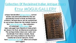 unique handcrafted antique doors, carved
woods and old world elements that are
abundantly found in these architectural
artifacts. Antique doors can be customized
to use as barn doors for the holistic home or
the rustic farmhouse. Our collection
of reclaimed Indian doors has
been salvaged from Havelis in India which
are known for their architectural excellence.
The antique Indian doors are rustic and
handmade from dense woods, these
doors last long outdoors as they have
weathered several seasons. Some
have traditional carvings; others are simple
and rugged.
Collection Of Reclaimed Indian Antique Doors
 
