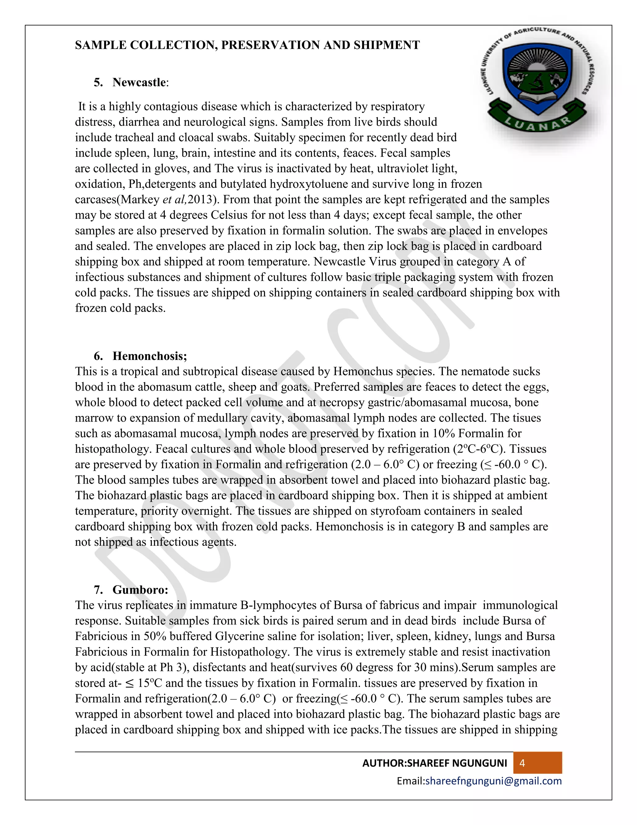 SAMPLE COLLECTION, PRESERVATION AND SHIPMENT
AUTHOR:SHAREEF NGUNGUNI 4
Email:shareefngunguni@gmail.com
5. Newcastle:
It is a highly contagious disease which is characterized by respiratory
distress, diarrhea and neurological signs. Samples from live birds should
include tracheal and cloacal swabs. Suitably specimen for recently dead bird
include spleen, lung, brain, intestine and its contents, feaces. Fecal samples
are collected in gloves, and The virus is inactivated by heat, ultraviolet light,
oxidation, Ph,detergents and butylated hydroxytoluene and survive long in frozen
carcases(Markey et al,2013). From that point the samples are kept refrigerated and the samples
may be stored at 4 degrees Celsius for not less than 4 days; except fecal sample, the other
samples are also preserved by fixation in formalin solution. The swabs are placed in envelopes
and sealed. The envelopes are placed in zip lock bag, then zip lock bag is placed in cardboard
shipping box and shipped at room temperature. Newcastle Virus grouped in category A of
infectious substances and shipment of cultures follow basic triple packaging system with frozen
cold packs. The tissues are shipped on shipping containers in sealed cardboard shipping box with
frozen cold packs.
6. Hemonchosis;
This is a tropical and subtropical disease caused by Hemonchus species. The nematode sucks
blood in the abomasum cattle, sheep and goats. Preferred samples are feaces to detect the eggs,
whole blood to detect packed cell volume and at necropsy gastric/abomasamal mucosa, bone
marrow to expansion of medullary cavity, abomasamal lymph nodes are collected. The tisues
such as abomasamal mucosa, lymph nodes are preserved by fixation in 10% Formalin for
histopathology. Feacal cultures and whole blood preserved by refrigeration (2o
C-6o
C). Tissues
are preserved by fixation in Formalin and refrigeration (2.0 – 6.0° C) or freezing (≤ -60.0 ° C).
The blood samples tubes are wrapped in absorbent towel and placed into biohazard plastic bag.
The biohazard plastic bags are placed in cardboard shipping box. Then it is shipped at ambient
temperature, priority overnight. The tissues are shipped on styrofoam containers in sealed
cardboard shipping box with frozen cold packs. Hemonchosis is in category B and samples are
not shipped as infectious agents.
7. Gumboro:
The virus replicates in immature B-lymphocytes of Bursa of fabricus and impair immunological
response. Suitable samples from sick birds is paired serum and in dead birds include Bursa of
Fabricious in 50% buffered Glycerine saline for isolation; liver, spleen, kidney, lungs and Bursa
Fabricious in Formalin for Histopathology. The virus is extremely stable and resist inactivation
by acid(stable at Ph 3), disfectants and heat(survives 60 degress for 30 mins).Serum samples are
stored at- ≤ 15o
C and the tissues by fixation in Formalin. tissues are preserved by fixation in
Formalin and refrigeration(2.0 – 6.0° C) or freezing(≤ -60.0 ° C). The serum samples tubes are
wrapped in absorbent towel and placed into biohazard plastic bag. The biohazard plastic bags are
placed in cardboard shipping box and shipped with ice packs.The tissues are shipped in shipping
 