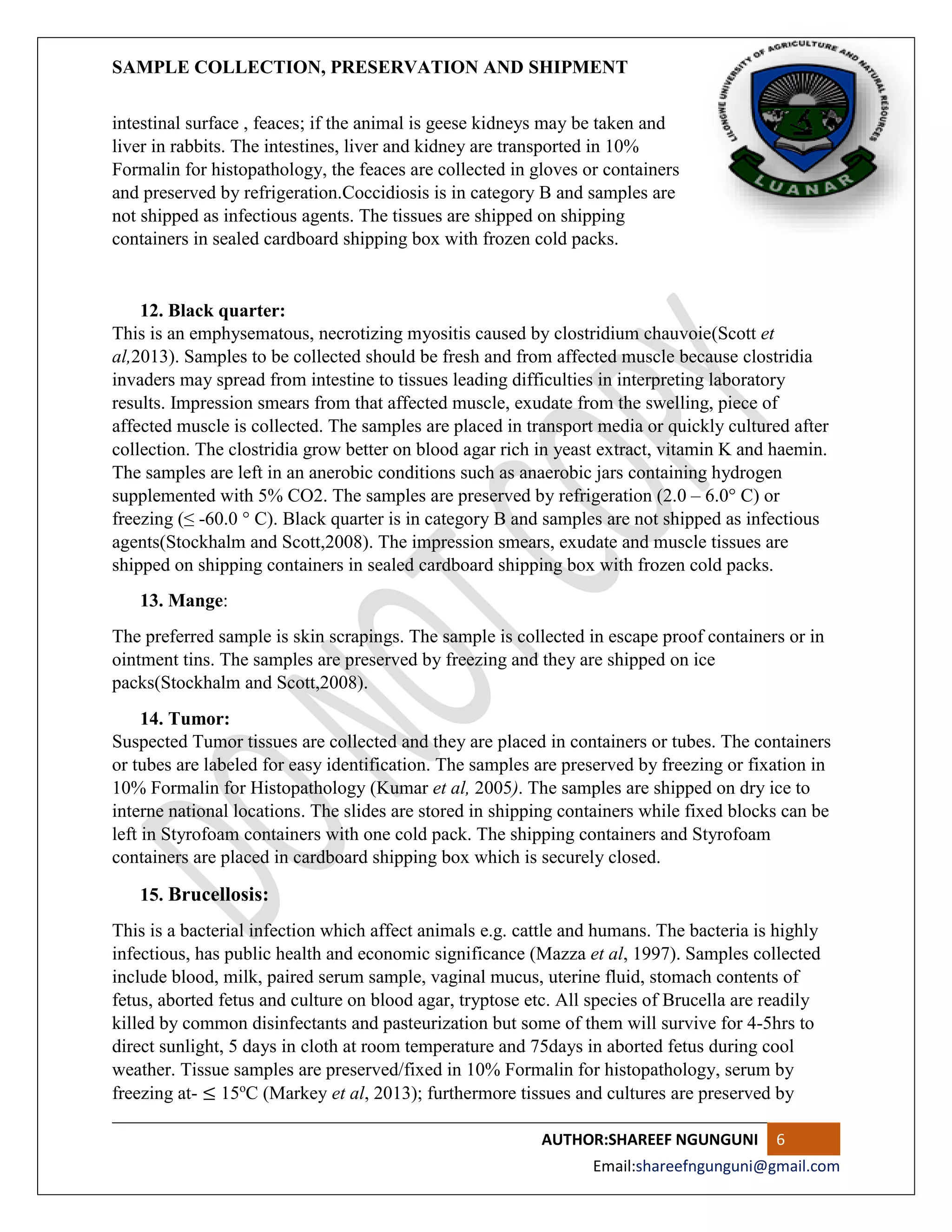 SAMPLE COLLECTION, PRESERVATION AND SHIPMENT
AUTHOR:SHAREEF NGUNGUNI 6
Email:shareefngunguni@gmail.com
intestinal surface , feaces; if the animal is geese kidneys may be taken and
liver in rabbits. The intestines, liver and kidney are transported in 10%
Formalin for histopathology, the feaces are collected in gloves or containers
and preserved by refrigeration.Coccidiosis is in category B and samples are
not shipped as infectious agents. The tissues are shipped on shipping
containers in sealed cardboard shipping box with frozen cold packs.
12. Black quarter:
This is an emphysematous, necrotizing myositis caused by clostridium chauvoie(Scott et
al,2013). Samples to be collected should be fresh and from affected muscle because clostridia
invaders may spread from intestine to tissues leading difficulties in interpreting laboratory
results. Impression smears from that affected muscle, exudate from the swelling, piece of
affected muscle is collected. The samples are placed in transport media or quickly cultured after
collection. The clostridia grow better on blood agar rich in yeast extract, vitamin K and haemin.
The samples are left in an anerobic conditions such as anaerobic jars containing hydrogen
supplemented with 5% CO2. The samples are preserved by refrigeration (2.0 – 6.0° C) or
freezing (≤ -60.0 ° C). Black quarter is in category B and samples are not shipped as infectious
agents(Stockhalm and Scott,2008). The impression smears, exudate and muscle tissues are
shipped on shipping containers in sealed cardboard shipping box with frozen cold packs.
13. Mange:
The preferred sample is skin scrapings. The sample is collected in escape proof containers or in
ointment tins. The samples are preserved by freezing and they are shipped on ice
packs(Stockhalm and Scott,2008).
14. Tumor:
Suspected Tumor tissues are collected and they are placed in containers or tubes. The containers
or tubes are labeled for easy identification. The samples are preserved by freezing or fixation in
10% Formalin for Histopathology (Kumar et al, 2005). The samples are shipped on dry ice to
interne national locations. The slides are stored in shipping containers while fixed blocks can be
left in Styrofoam containers with one cold pack. The shipping containers and Styrofoam
containers are placed in cardboard shipping box which is securely closed.
15. Brucellosis:
This is a bacterial infection which affect animals e.g. cattle and humans. The bacteria is highly
infectious, has public health and economic significance (Mazza et al, 1997). Samples collected
include blood, milk, paired serum sample, vaginal mucus, uterine fluid, stomach contents of
fetus, aborted fetus and culture on blood agar, tryptose etc. All species of Brucella are readily
killed by common disinfectants and pasteurization but some of them will survive for 4-5hrs to
direct sunlight, 5 days in cloth at room temperature and 75days in aborted fetus during cool
weather. Tissue samples are preserved/fixed in 10% Formalin for histopathology, serum by
freezing at- ≤ 15o
C (Markey et al, 2013); furthermore tissues and cultures are preserved by
 