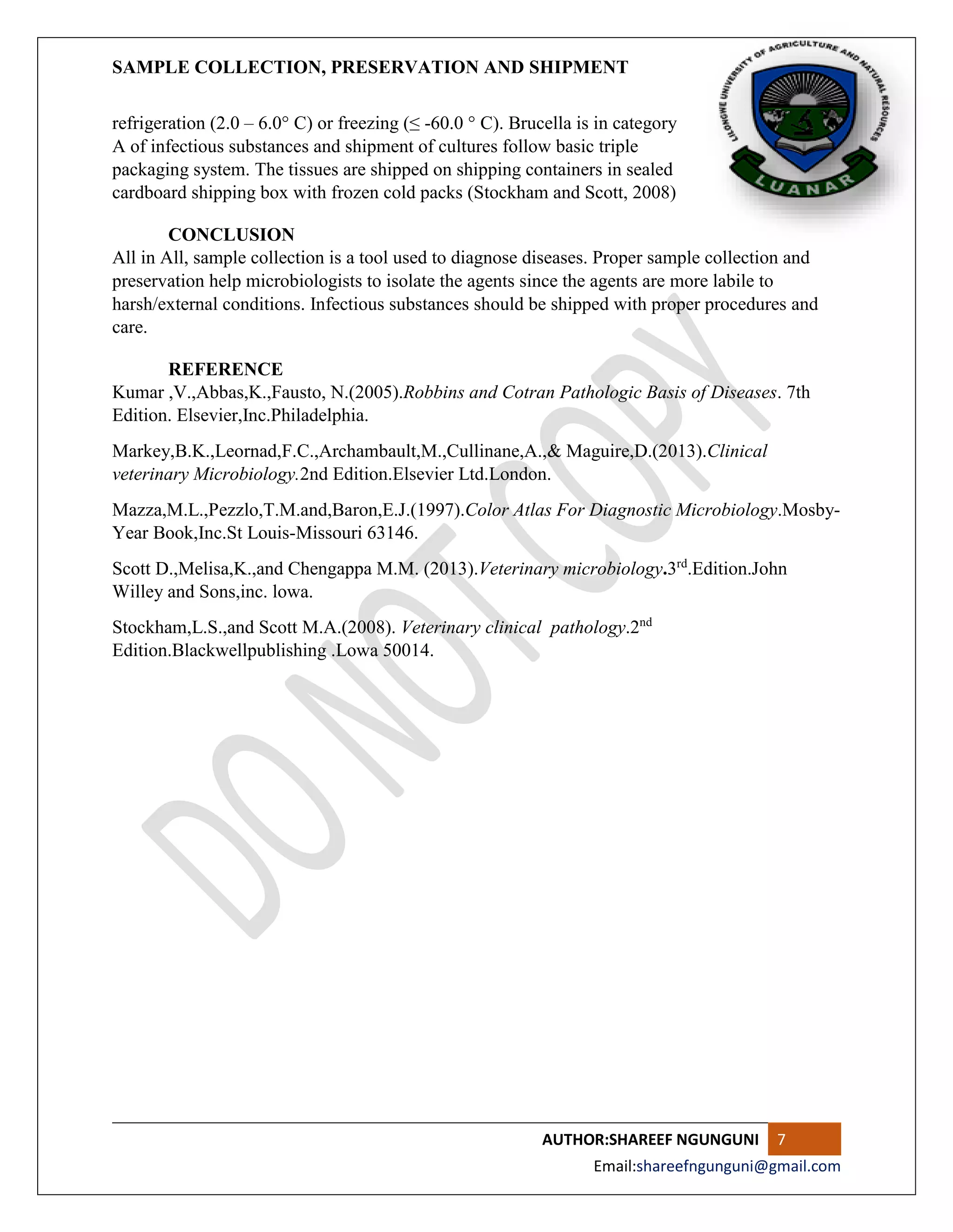 SAMPLE COLLECTION, PRESERVATION AND SHIPMENT
AUTHOR:SHAREEF NGUNGUNI 7
Email:shareefngunguni@gmail.com
refrigeration (2.0 – 6.0° C) or freezing (≤ -60.0 ° C). Brucella is in category
A of infectious substances and shipment of cultures follow basic triple
packaging system. The tissues are shipped on shipping containers in sealed
cardboard shipping box with frozen cold packs (Stockham and Scott, 2008)
CONCLUSION
All in All, sample collection is a tool used to diagnose diseases. Proper sample collection and
preservation help microbiologists to isolate the agents since the agents are more labile to
harsh/external conditions. Infectious substances should be shipped with proper procedures and
care.
REFERENCE
Kumar ,V.,Abbas,K.,Fausto, N.(2005).Robbins and Cotran Pathologic Basis of Diseases. 7th
Edition. Elsevier,Inc.Philadelphia.
Markey,B.K.,Leornad,F.C.,Archambault,M.,Cullinane,A.,& Maguire,D.(2013).Clinical
veterinary Microbiology.2nd Edition.Elsevier Ltd.London.
Mazza,M.L.,Pezzlo,T.M.and,Baron,E.J.(1997).Color Atlas For Diagnostic Microbiology.Mosby-
Year Book,Inc.St Louis-Missouri 63146.
Scott D.,Melisa,K.,and Chengappa M.M. (2013).Veterinary microbiology.3rd
.Edition.John
Willey and Sons,inc. lowa.
Stockham,L.S.,and Scott M.A.(2008). Veterinary clinical pathology.2nd
Edition.Blackwellpublishing .Lowa 50014.
 