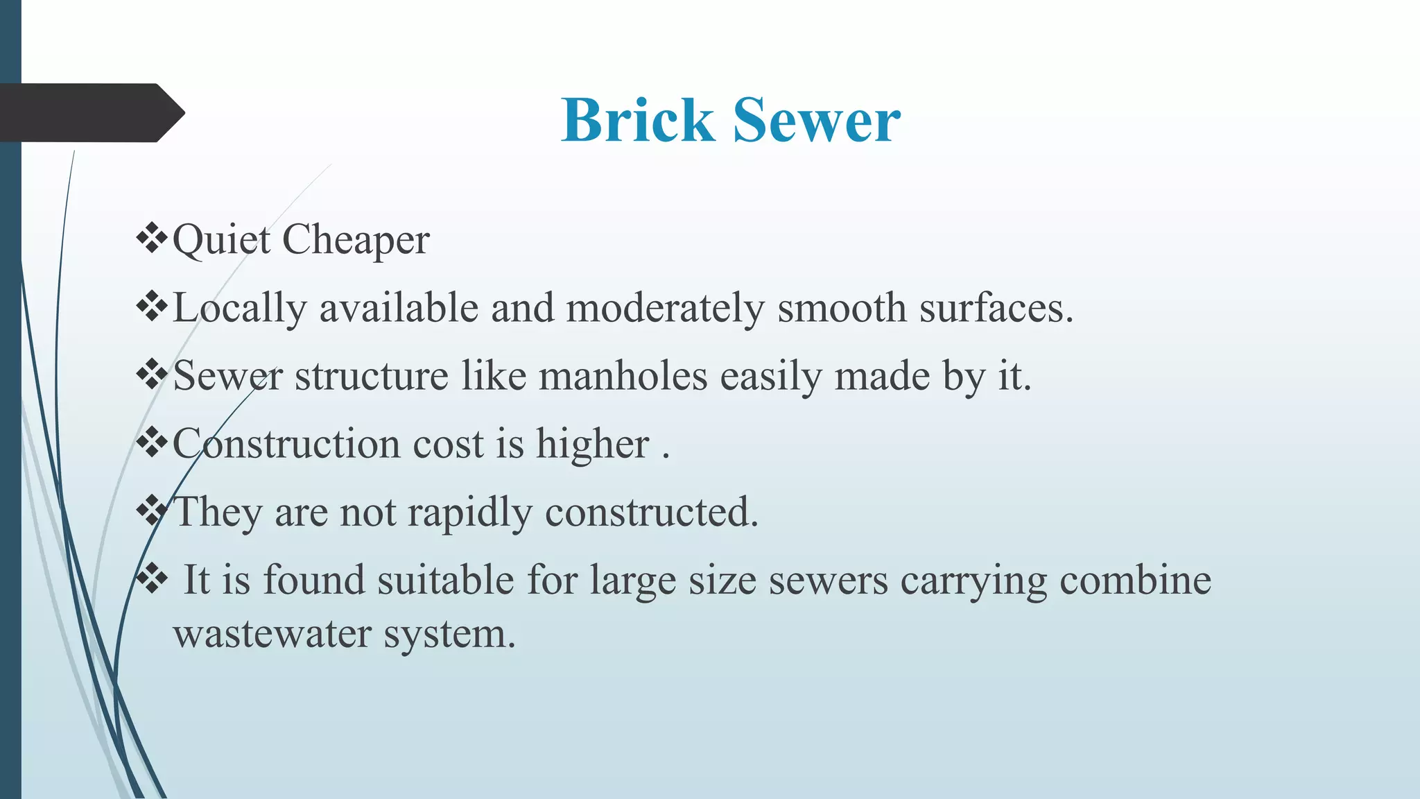 Brick Sewer
Quiet Cheaper
Locally available and moderately smooth surfaces.
Sewer structure like manholes easily made by it.
Construction cost is higher .
They are not rapidly constructed.
 It is found suitable for large size sewers carrying combine
wastewater system.
 