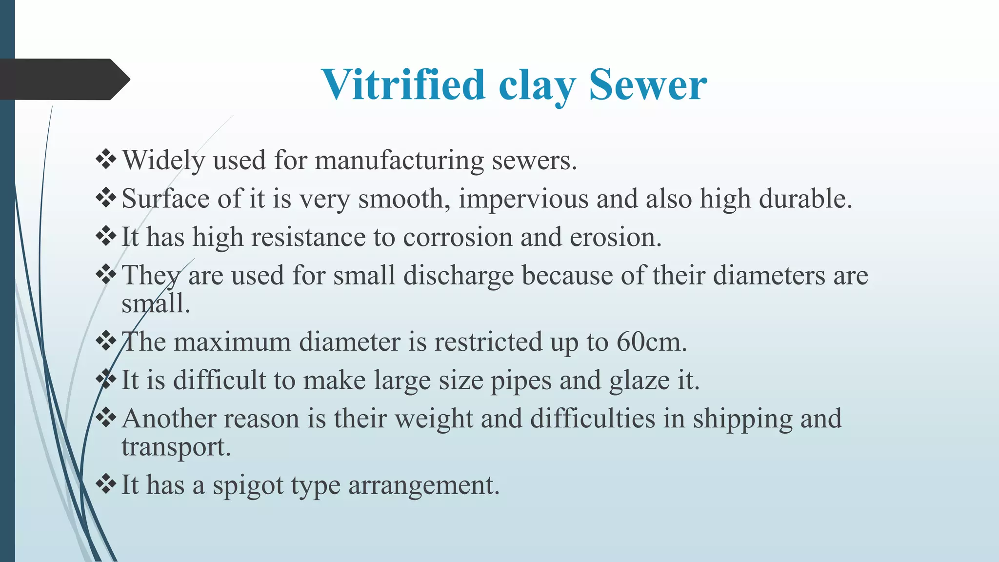 Vitrified clay Sewer
Widely used for manufacturing sewers.
Surface of it is very smooth, impervious and also high durable.
It has high resistance to corrosion and erosion.
They are used for small discharge because of their diameters are
small.
The maximum diameter is restricted up to 60cm.
It is difficult to make large size pipes and glaze it.
Another reason is their weight and difficulties in shipping and
transport.
It has a spigot type arrangement.
 