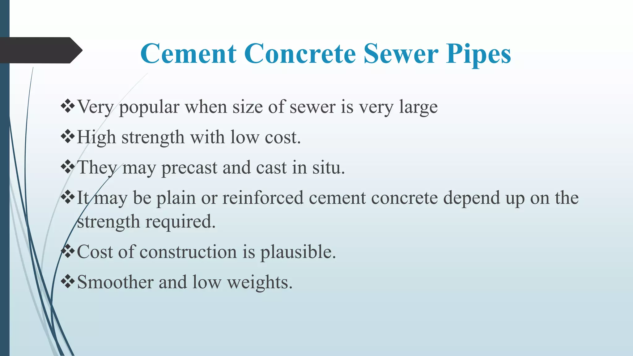 Cement Concrete Sewer Pipes
Very popular when size of sewer is very large
High strength with low cost.
They may precast and cast in situ.
It may be plain or reinforced cement concrete depend up on the
strength required.
Cost of construction is plausible.
Smoother and low weights.
 