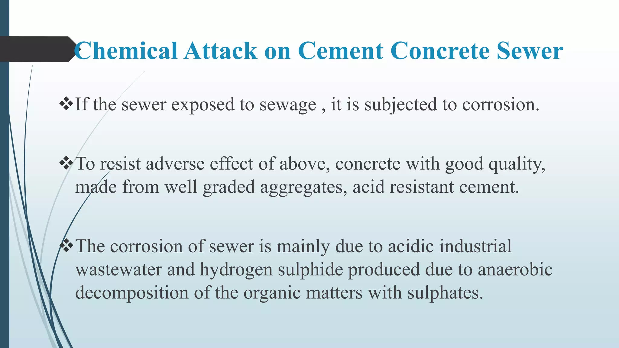Chemical Attack on Cement Concrete Sewer
If the sewer exposed to sewage , it is subjected to corrosion.
To resist adverse effect of above, concrete with good quality,
made from well graded aggregates, acid resistant cement.
The corrosion of sewer is mainly due to acidic industrial
wastewater and hydrogen sulphide produced due to anaerobic
decomposition of the organic matters with sulphates.
 