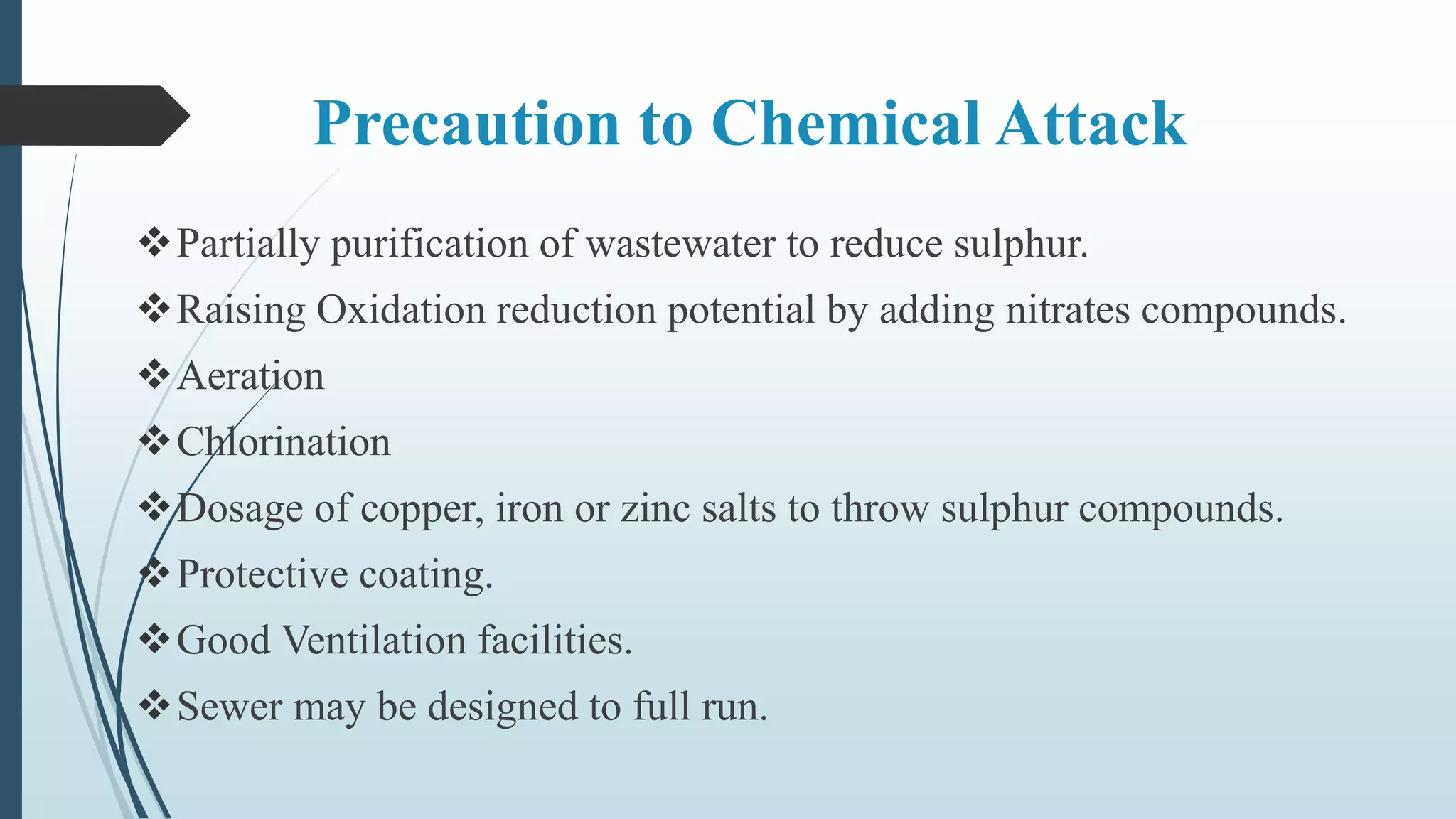 Precaution to Chemical Attack
Partially purification of wastewater to reduce sulphur.
Raising Oxidation reduction potential by adding nitrates compounds.
Aeration
Chlorination
Dosage of copper, iron or zinc salts to throw sulphur compounds.
Protective coating.
Good Ventilation facilities.
Sewer may be designed to full run.
 