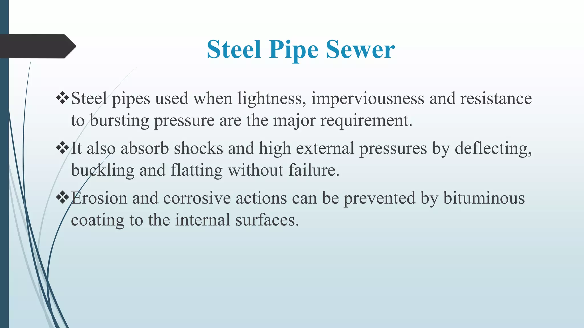 Steel Pipe Sewer
Steel pipes used when lightness, imperviousness and resistance
to bursting pressure are the major requirement.
It also absorb shocks and high external pressures by deflecting,
buckling and flatting without failure.
Erosion and corrosive actions can be prevented by bituminous
coating to the internal surfaces.
 