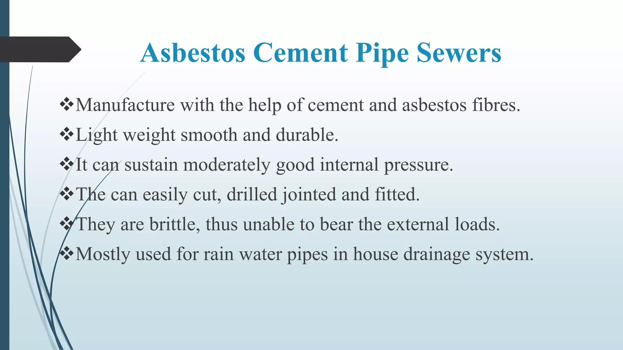 Asbestos Cement Pipe Sewers
Manufacture with the help of cement and asbestos fibres.
Light weight smooth and durable.
It can sustain moderately good internal pressure.
The can easily cut, drilled jointed and fitted.
They are brittle, thus unable to bear the external loads.
Mostly used for rain water pipes in house drainage system.
 