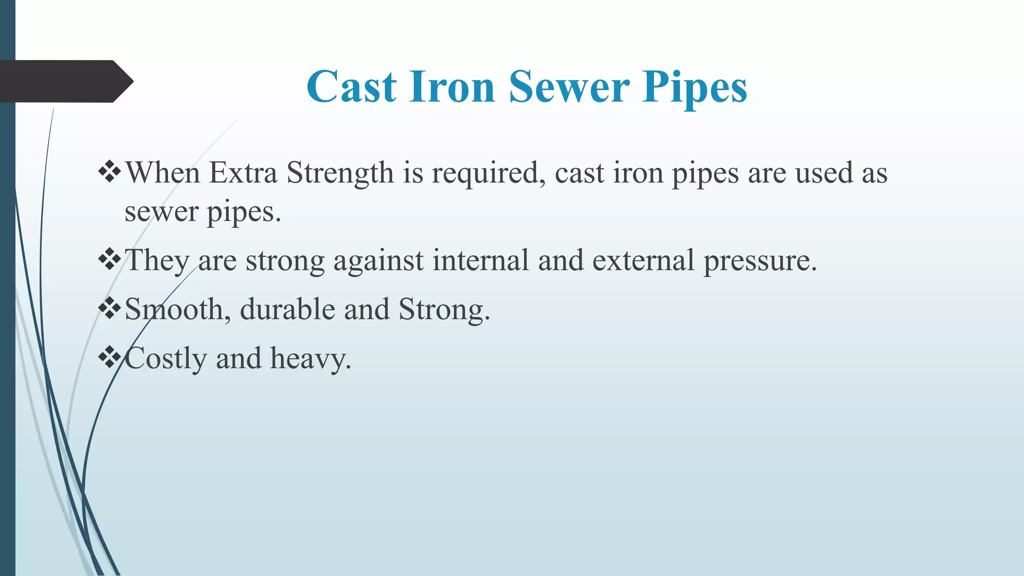 Cast Iron Sewer Pipes
When Extra Strength is required, cast iron pipes are used as
sewer pipes.
They are strong against internal and external pressure.
Smooth, durable and Strong.
Costly and heavy.
 