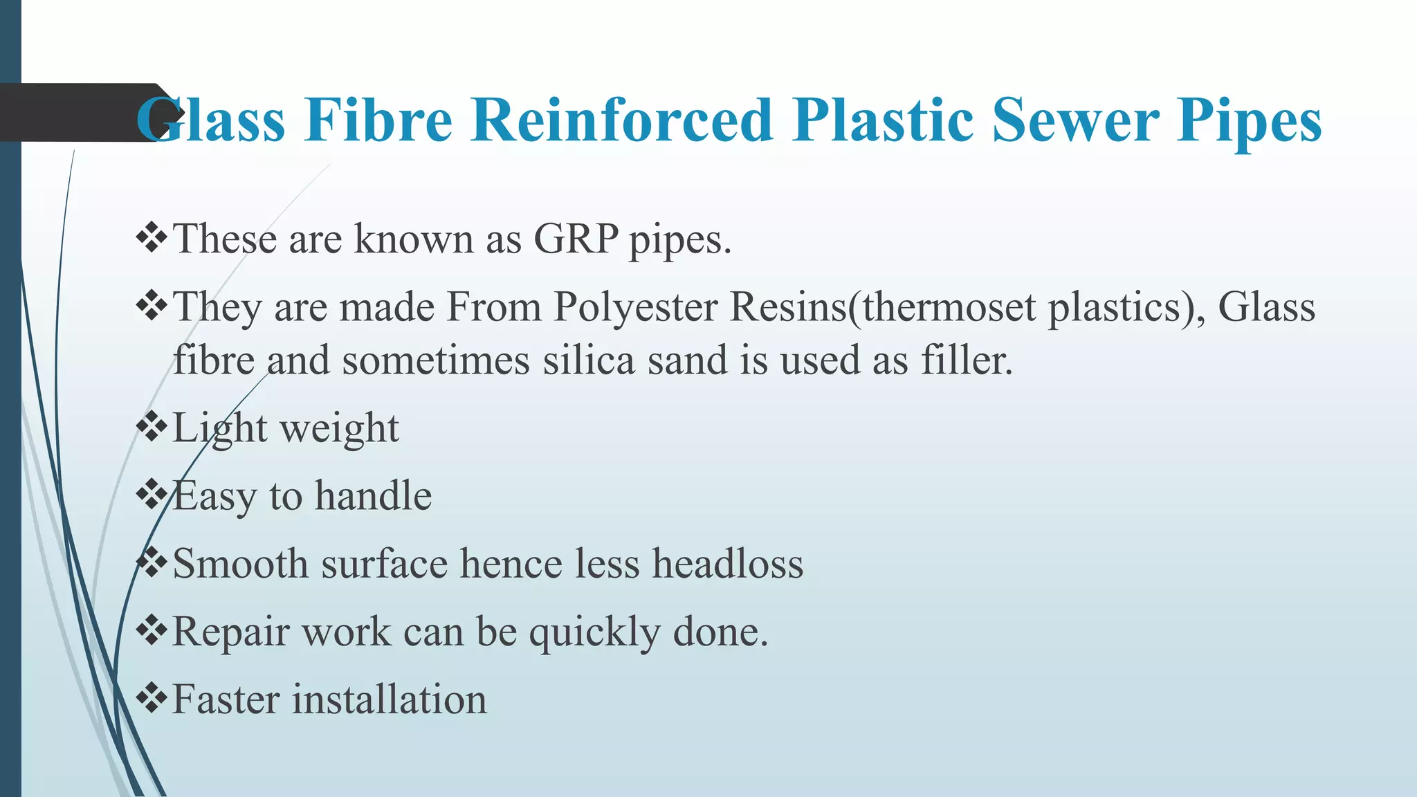 Glass Fibre Reinforced Plastic Sewer Pipes
These are known as GRP pipes.
They are made From Polyester Resins(thermoset plastics), Glass
fibre and sometimes silica sand is used as filler.
Light weight
Easy to handle
Smooth surface hence less headloss
Repair work can be quickly done.
Faster installation
 