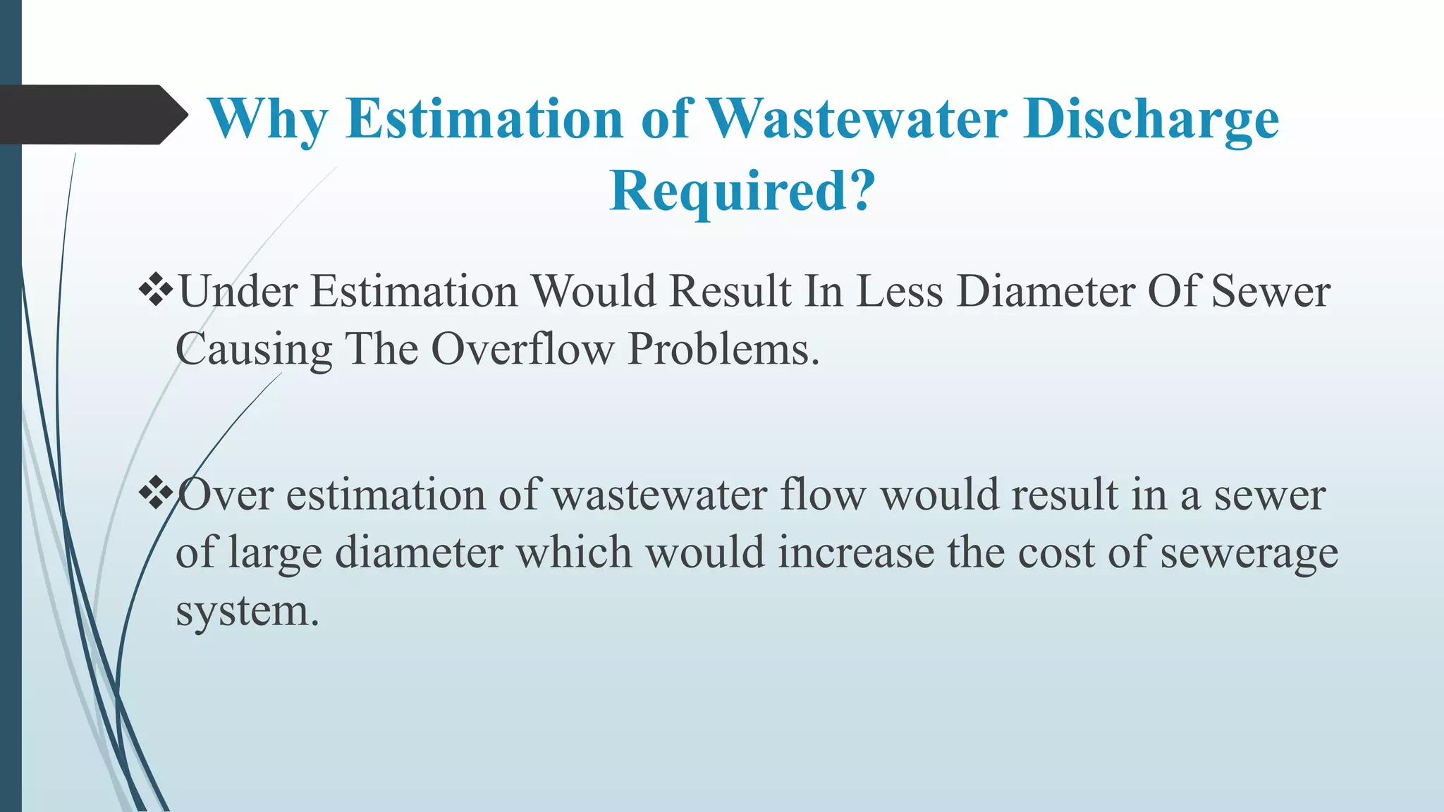 Why Estimation of Wastewater Discharge
Required?
Under Estimation Would Result In Less Diameter Of Sewer
Causing The Overflow Problems.
Over estimation of wastewater flow would result in a sewer
of large diameter which would increase the cost of sewerage
system.
 