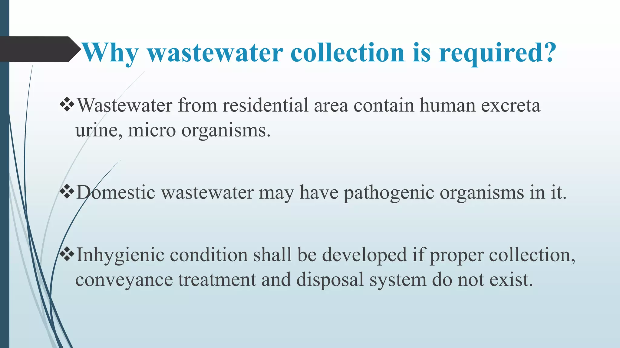 Why wastewater collection is required?
Wastewater from residential area contain human excreta
urine, micro organisms.
Domestic wastewater may have pathogenic organisms in it.
Inhygienic condition shall be developed if proper collection,
conveyance treatment and disposal system do not exist.
 