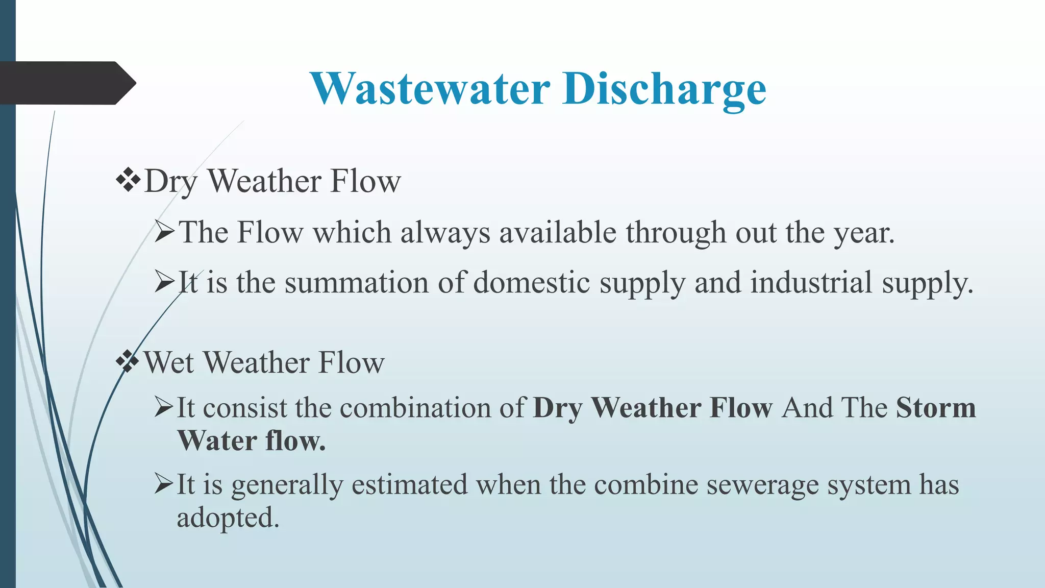 Wastewater Discharge
Dry Weather Flow
The Flow which always available through out the year.
It is the summation of domestic supply and industrial supply.
Wet Weather Flow
It consist the combination of Dry Weather Flow And The Storm
Water flow.
It is generally estimated when the combine sewerage system has
adopted.
 
