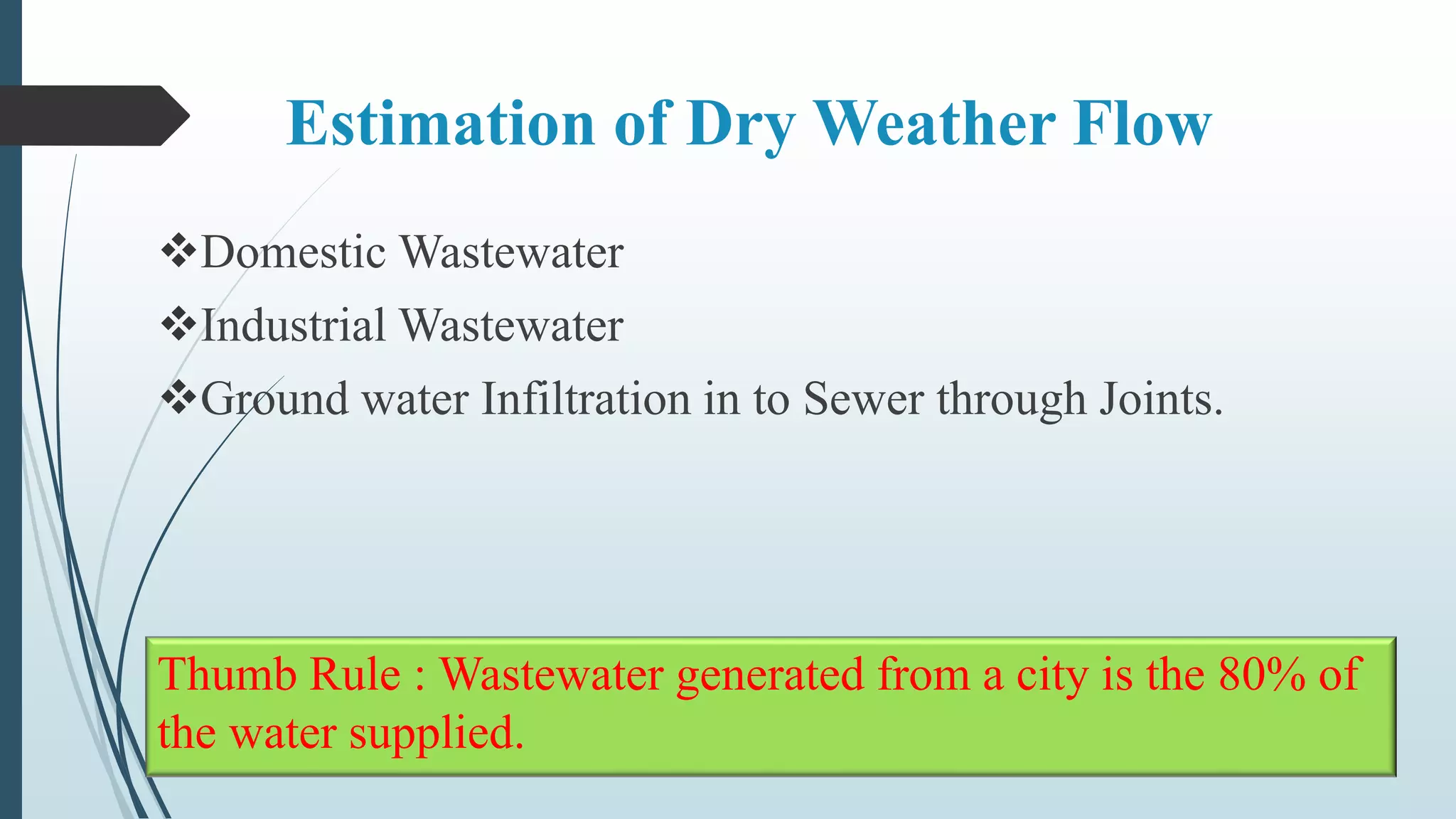 Estimation of Dry Weather Flow
Domestic Wastewater
Industrial Wastewater
Ground water Infiltration in to Sewer through Joints.
Thumb Rule : Wastewater generated from a city is the 80% of
the water supplied.
 