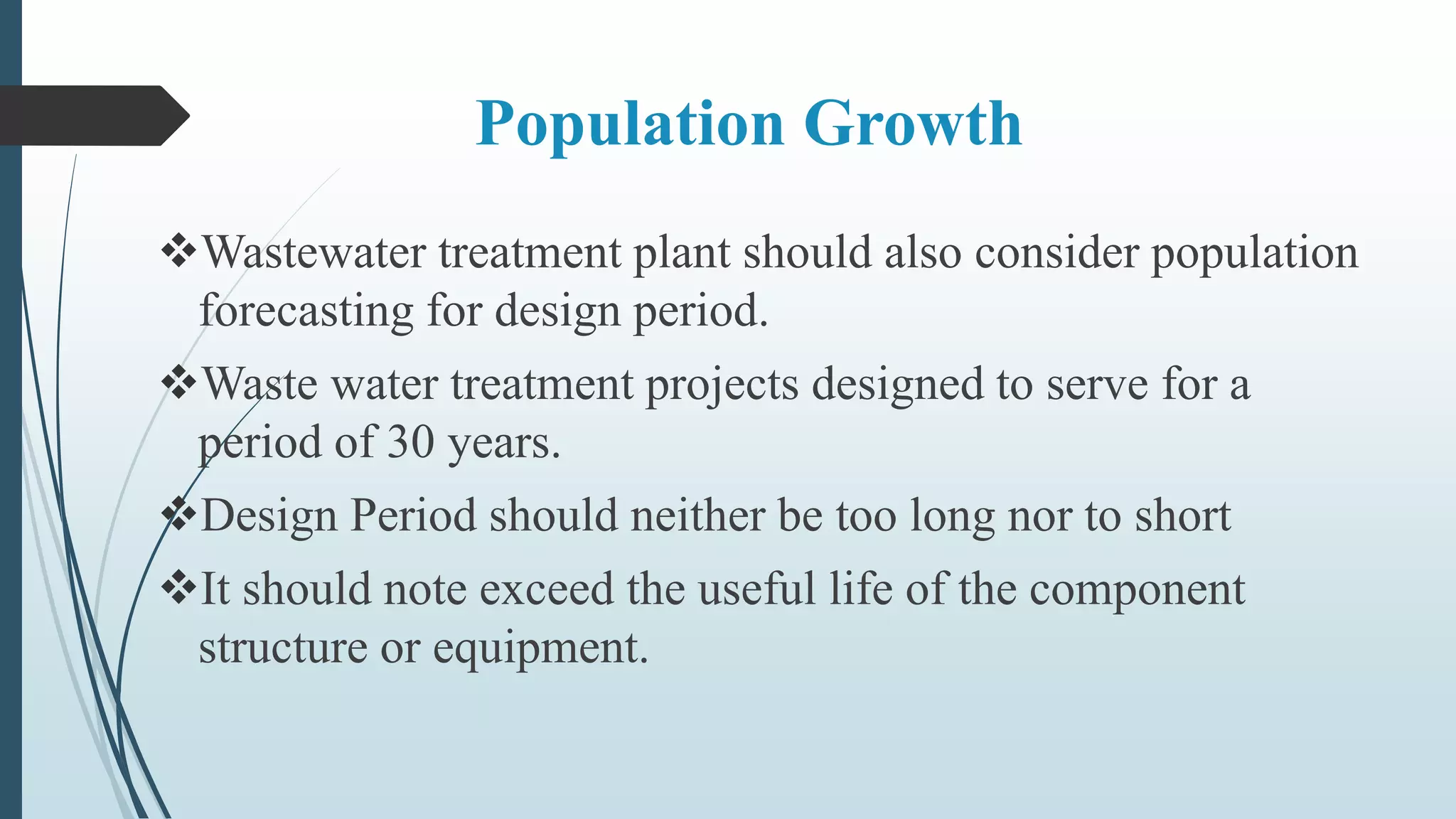 Population Growth
Wastewater treatment plant should also consider population
forecasting for design period.
Waste water treatment projects designed to serve for a
period of 30 years.
Design Period should neither be too long nor to short
It should note exceed the useful life of the component
structure or equipment.
 