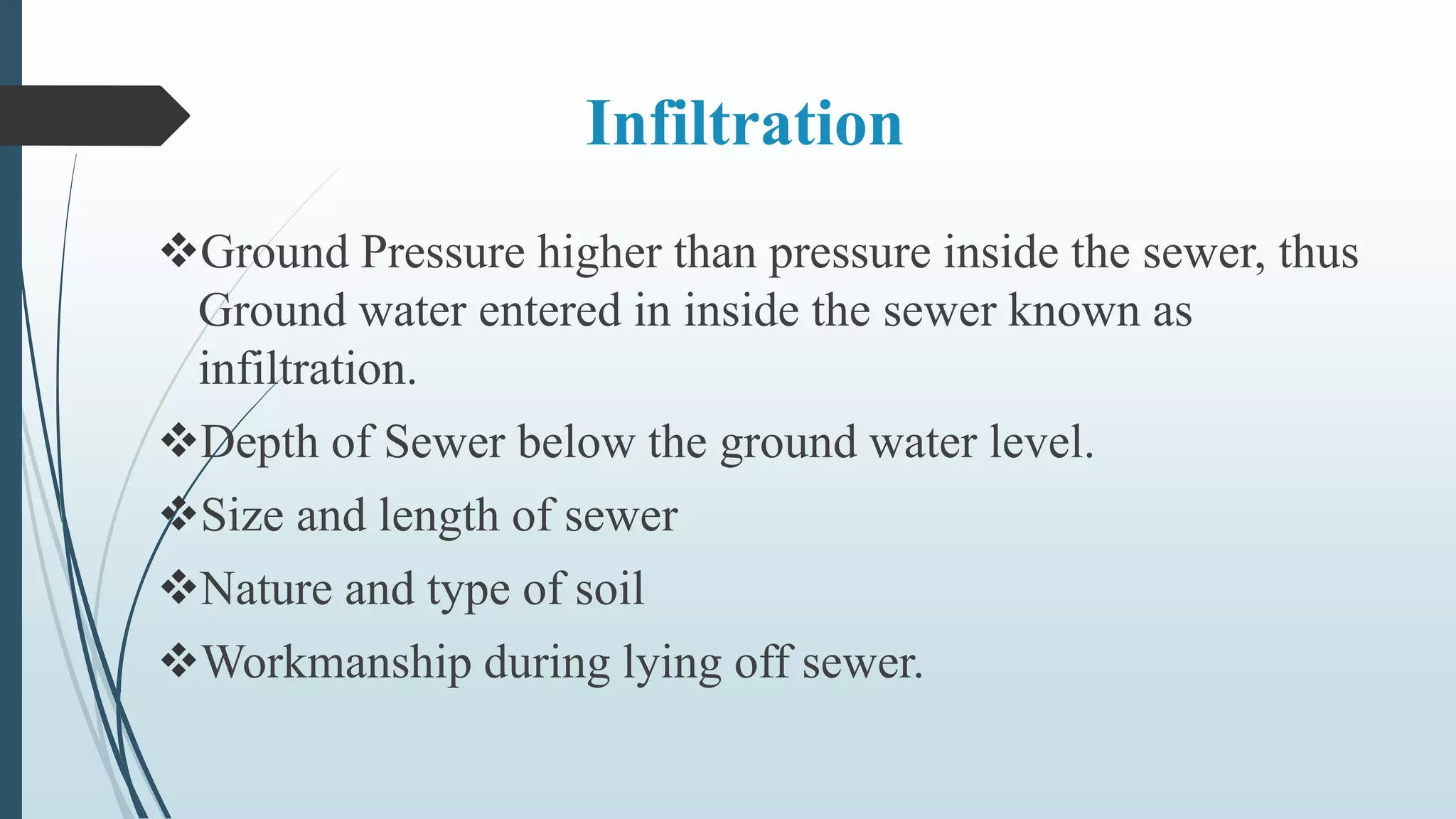 Infiltration
Ground Pressure higher than pressure inside the sewer, thus
Ground water entered in inside the sewer known as
infiltration.
Depth of Sewer below the ground water level.
Size and length of sewer
Nature and type of soil
Workmanship during lying off sewer.
 