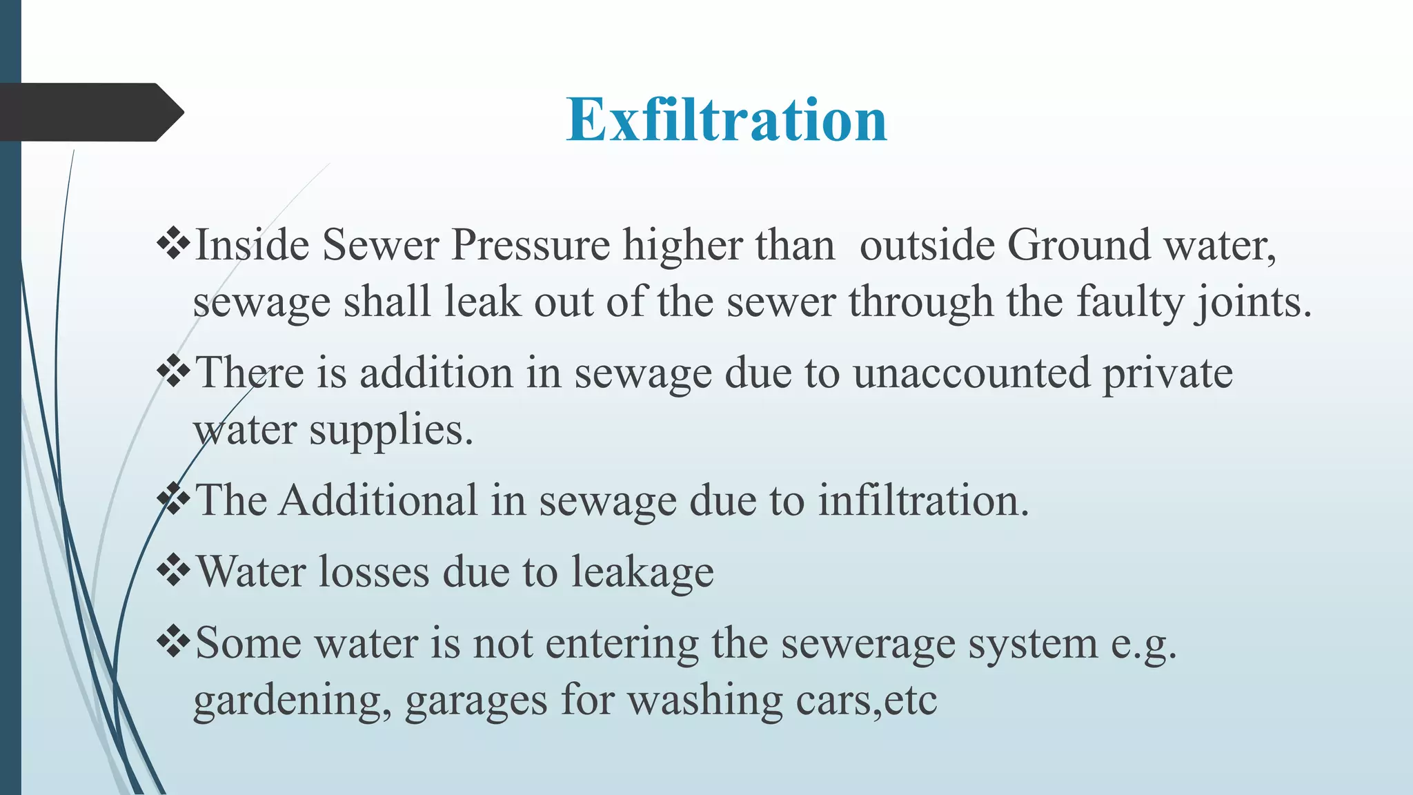 Exfiltration
Inside Sewer Pressure higher than outside Ground water,
sewage shall leak out of the sewer through the faulty joints.
There is addition in sewage due to unaccounted private
water supplies.
The Additional in sewage due to infiltration.
Water losses due to leakage
Some water is not entering the sewerage system e.g.
gardening, garages for washing cars,etc
 