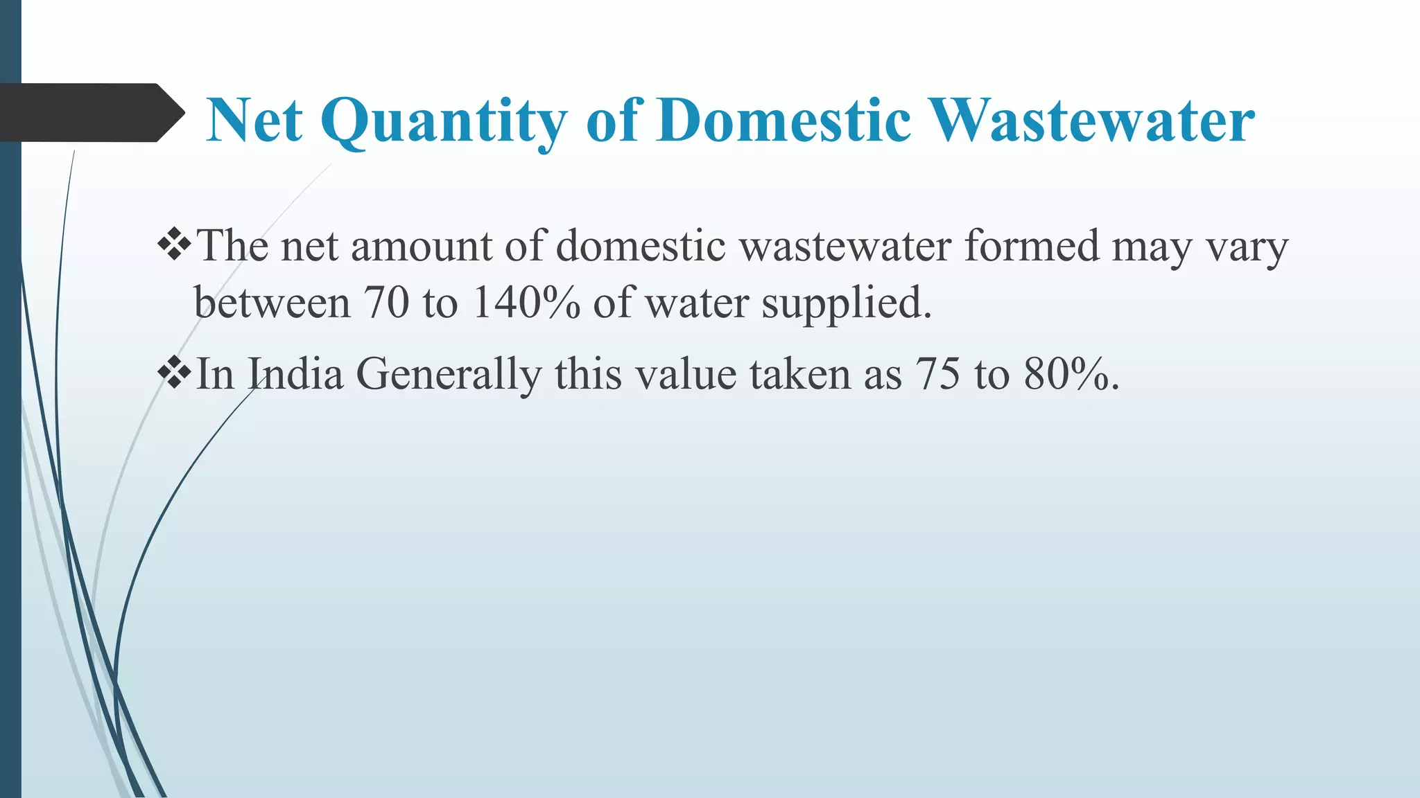 Net Quantity of Domestic Wastewater
The net amount of domestic wastewater formed may vary
between 70 to 140% of water supplied.
In India Generally this value taken as 75 to 80%.
 