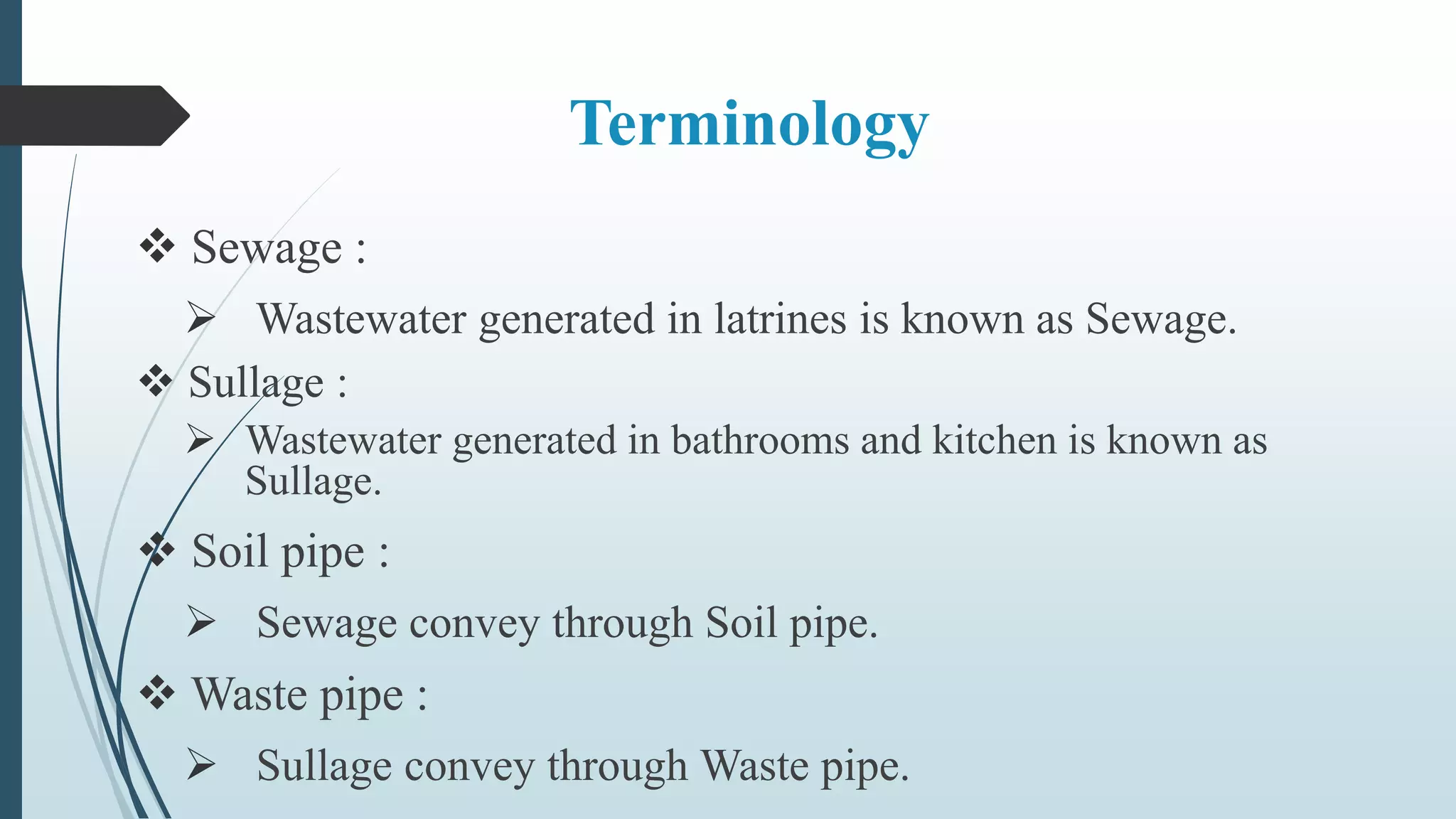 Terminology
 Sewage :
 Wastewater generated in latrines is known as Sewage.
 Sullage :
 Wastewater generated in bathrooms and kitchen is known as
Sullage.
 Soil pipe :
 Sewage convey through Soil pipe.
 Waste pipe :
 Sullage convey through Waste pipe.
 