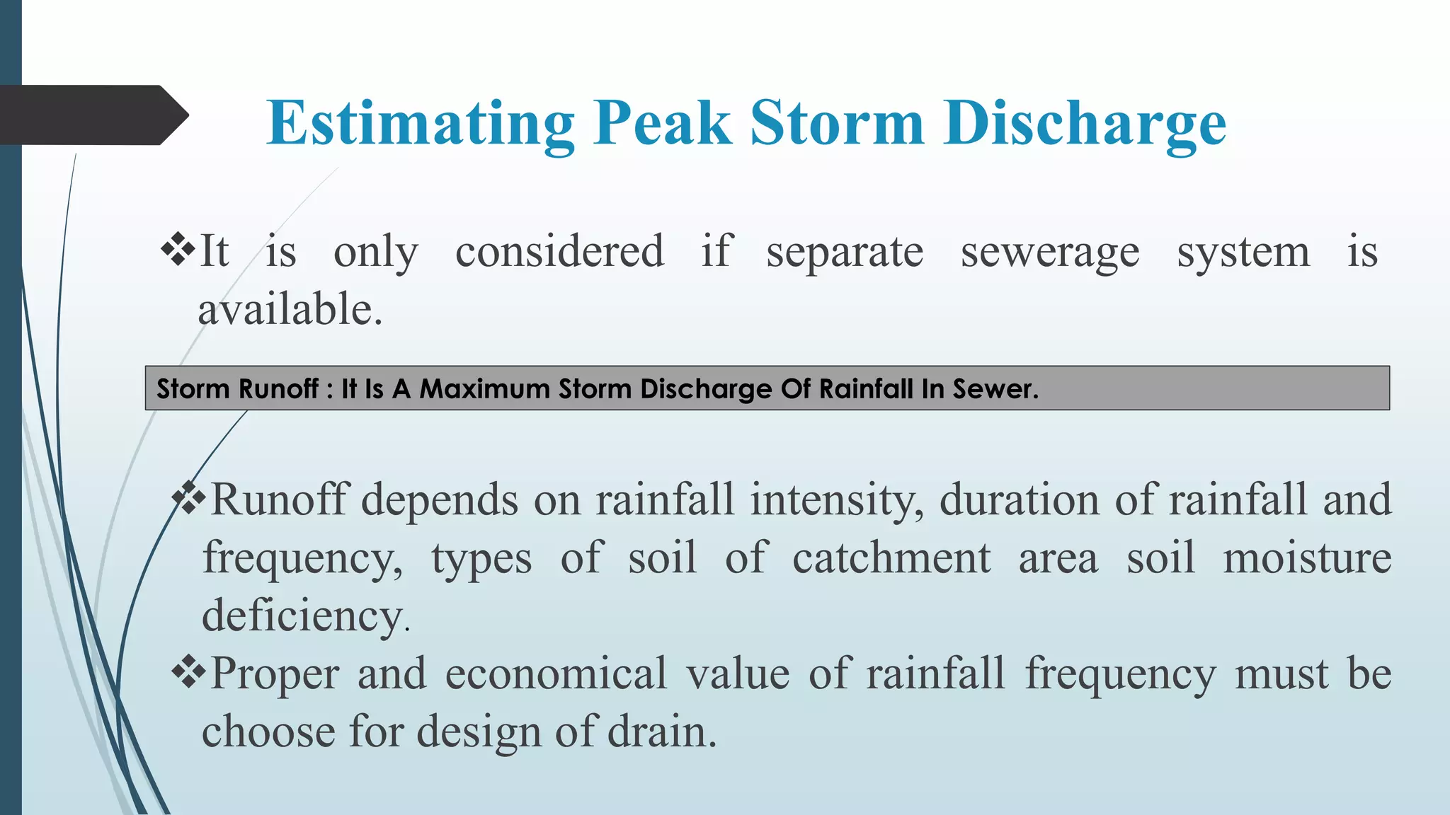 Estimating Peak Storm Discharge
It is only considered if separate sewerage system is
available.
Storm Runoff : It Is A Maximum Storm Discharge Of Rainfall In Sewer.
Runoff depends on rainfall intensity, duration of rainfall and
frequency, types of soil of catchment area soil moisture
deficiency.
Proper and economical value of rainfall frequency must be
choose for design of drain.
 