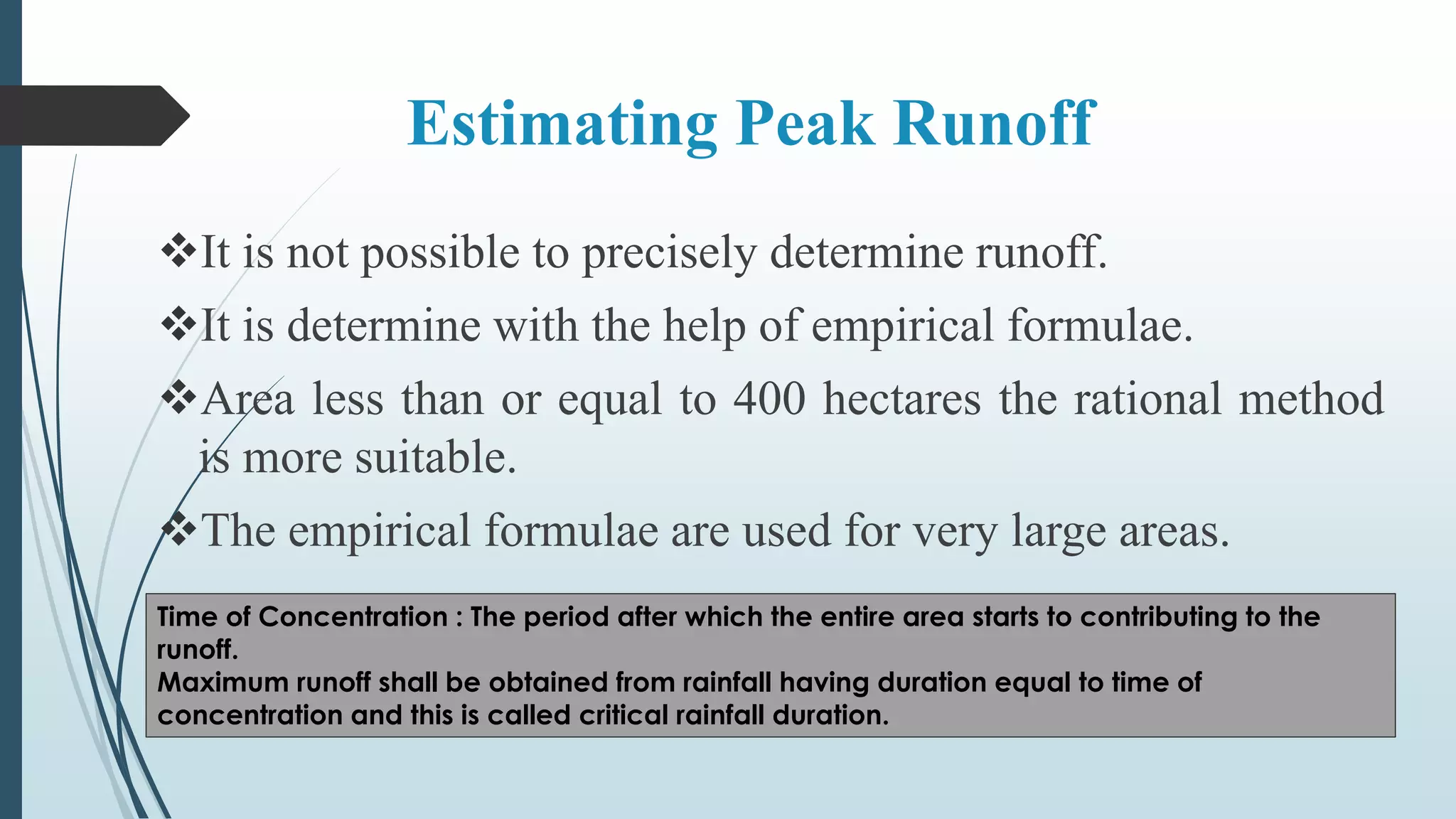 Estimating Peak Runoff
It is not possible to precisely determine runoff.
It is determine with the help of empirical formulae.
Area less than or equal to 400 hectares the rational method
is more suitable.
The empirical formulae are used for very large areas.
Time of Concentration : The period after which the entire area starts to contributing to the
runoff.
Maximum runoff shall be obtained from rainfall having duration equal to time of
concentration and this is called critical rainfall duration.
 