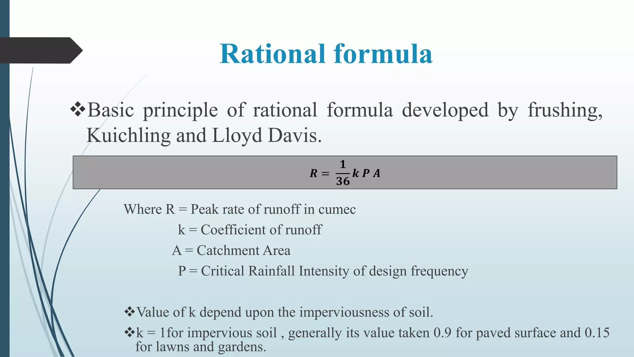 Rational formula
Basic principle of rational formula developed by frushing,
Kuichling and Lloyd Davis.
𝑹 =
𝟏
𝟑𝟔
𝒌 𝑷 𝑨
Where R = Peak rate of runoff in cumec
k = Coefficient of runoff
A = Catchment Area
P = Critical Rainfall Intensity of design frequency
Value of k depend upon the imperviousness of soil.
k = 1for impervious soil , generally its value taken 0.9 for paved surface and 0.15
for lawns and gardens.
 