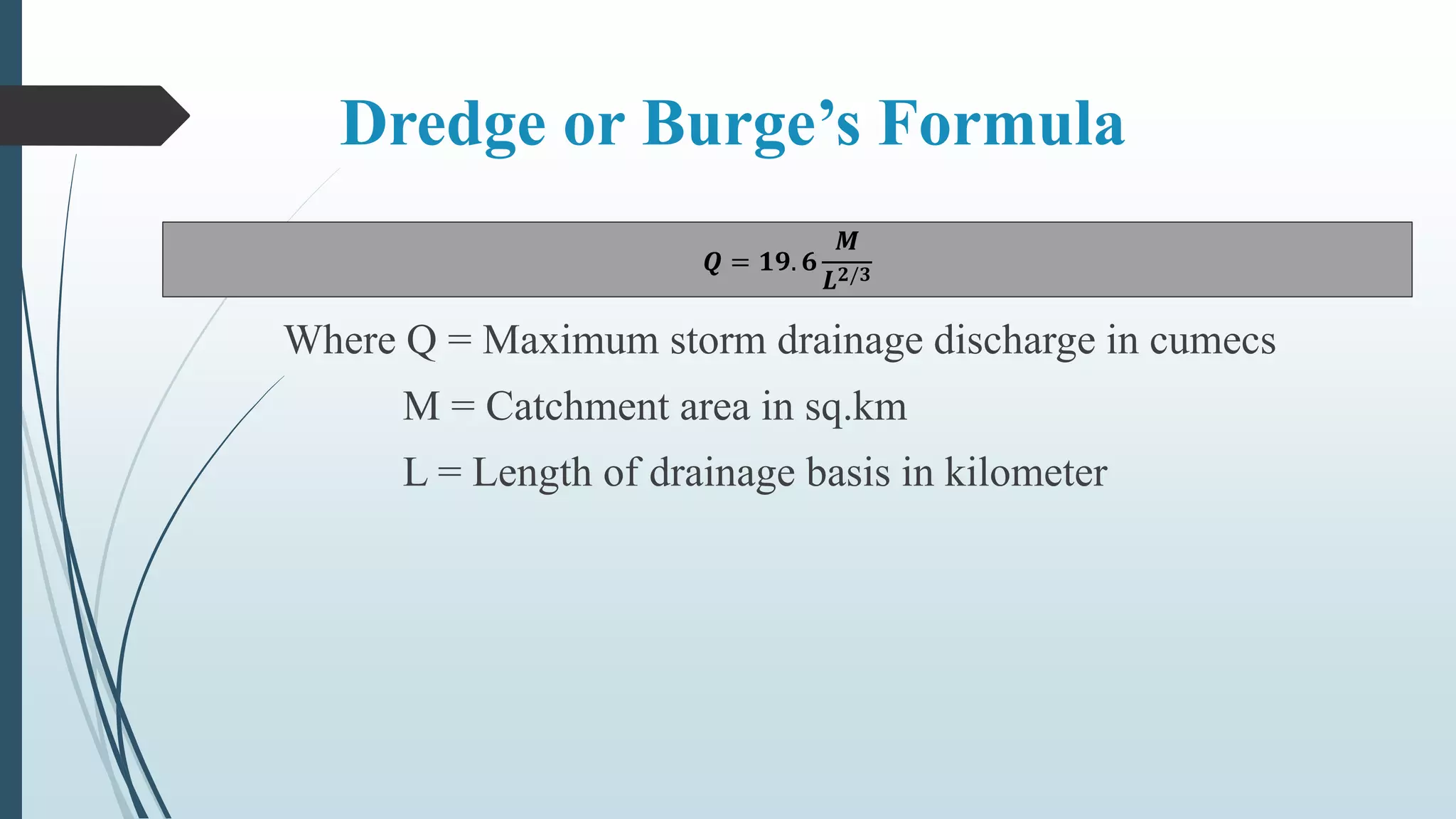 Dredge or Burge’s Formula
𝑸 = 𝟏𝟗. 𝟔
𝑴
𝑳 𝟐/𝟑
Where Q = Maximum storm drainage discharge in cumecs
M = Catchment area in sq.km
L = Length of drainage basis in kilometer
 