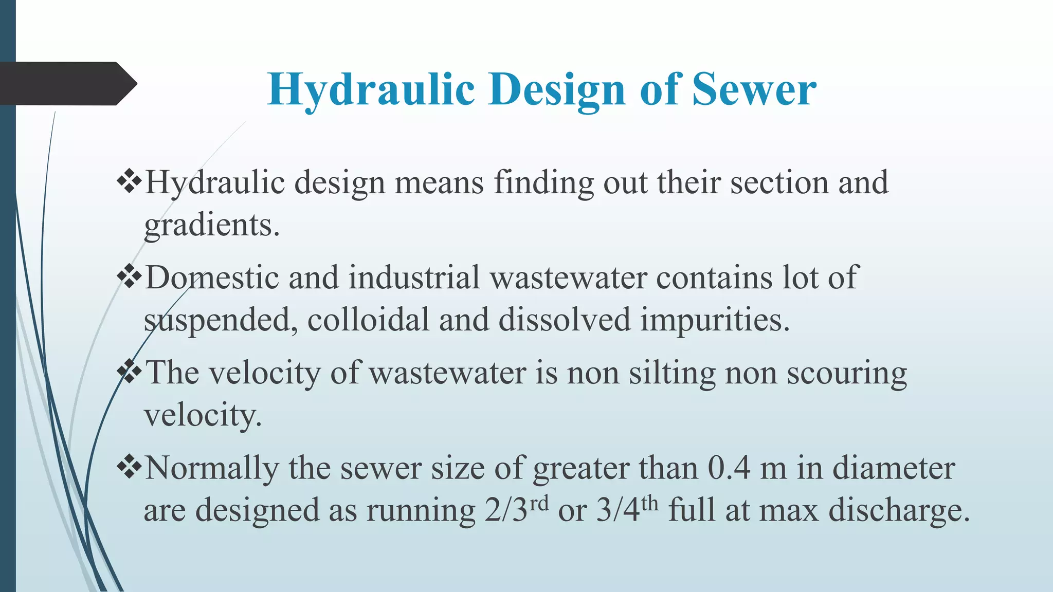 Hydraulic Design of Sewer
Hydraulic design means finding out their section and
gradients.
Domestic and industrial wastewater contains lot of
suspended, colloidal and dissolved impurities.
The velocity of wastewater is non silting non scouring
velocity.
Normally the sewer size of greater than 0.4 m in diameter
are designed as running 2/3rd or 3/4th full at max discharge.
 