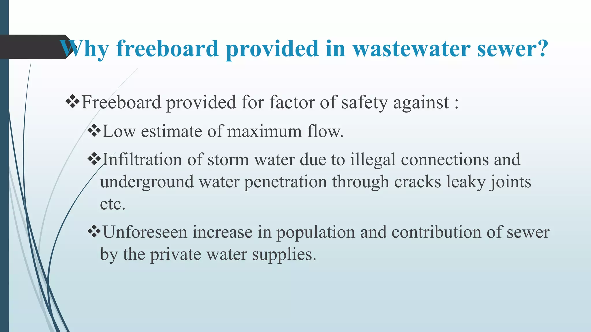 Why freeboard provided in wastewater sewer?
Freeboard provided for factor of safety against :
Low estimate of maximum flow.
Infiltration of storm water due to illegal connections and
underground water penetration through cracks leaky joints
etc.
Unforeseen increase in population and contribution of sewer
by the private water supplies.
 