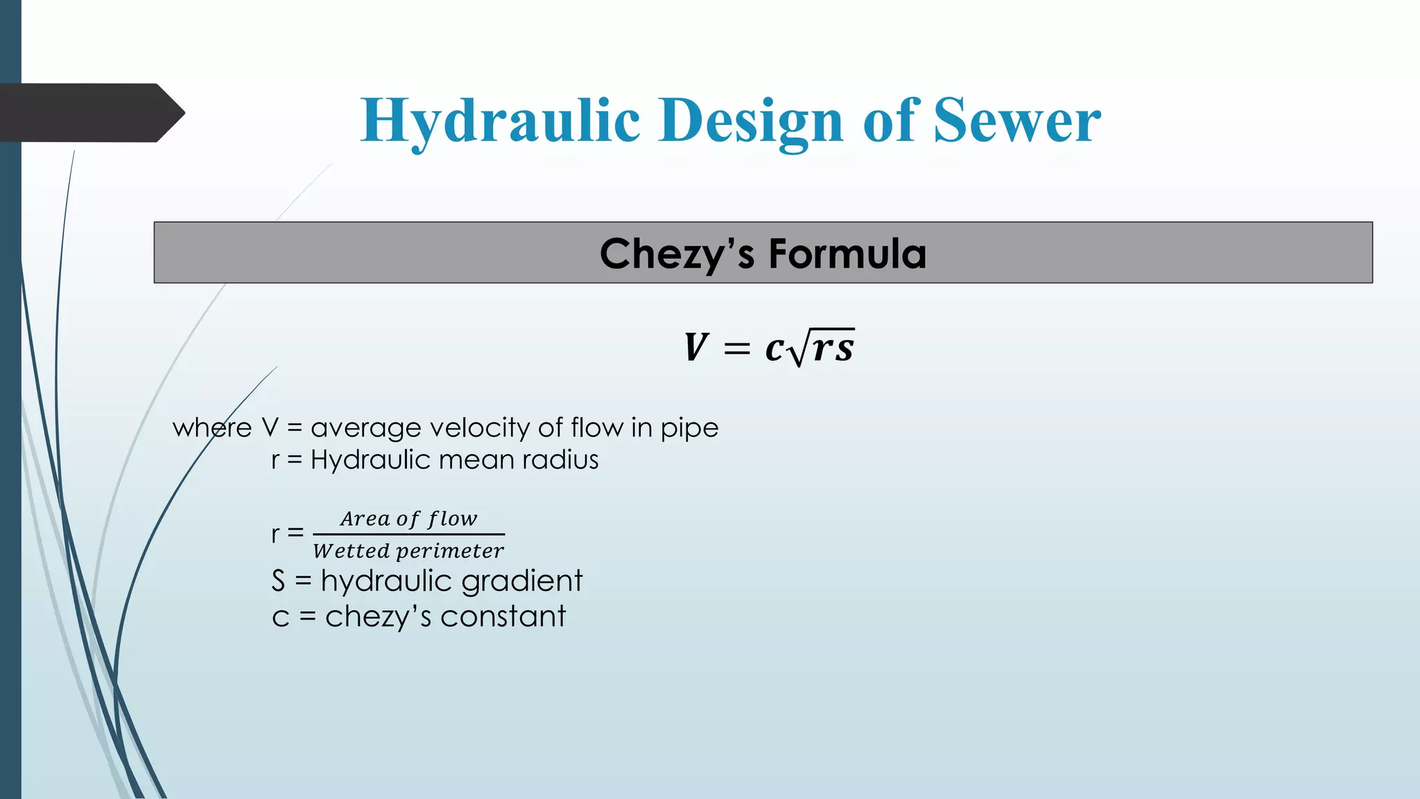 Hydraulic Design of Sewer
Chezy’s Formula
𝑽 = 𝒄 𝒓𝒔
where V = average velocity of flow in pipe
r = Hydraulic mean radius
r =
𝐴𝑟𝑒𝑎 𝑜𝑓 𝑓𝑙𝑜𝑤
𝑊𝑒𝑡𝑡𝑒𝑑 𝑝𝑒𝑟𝑖𝑚𝑒𝑡𝑒𝑟
S = hydraulic gradient
c = chezy’s constant
 