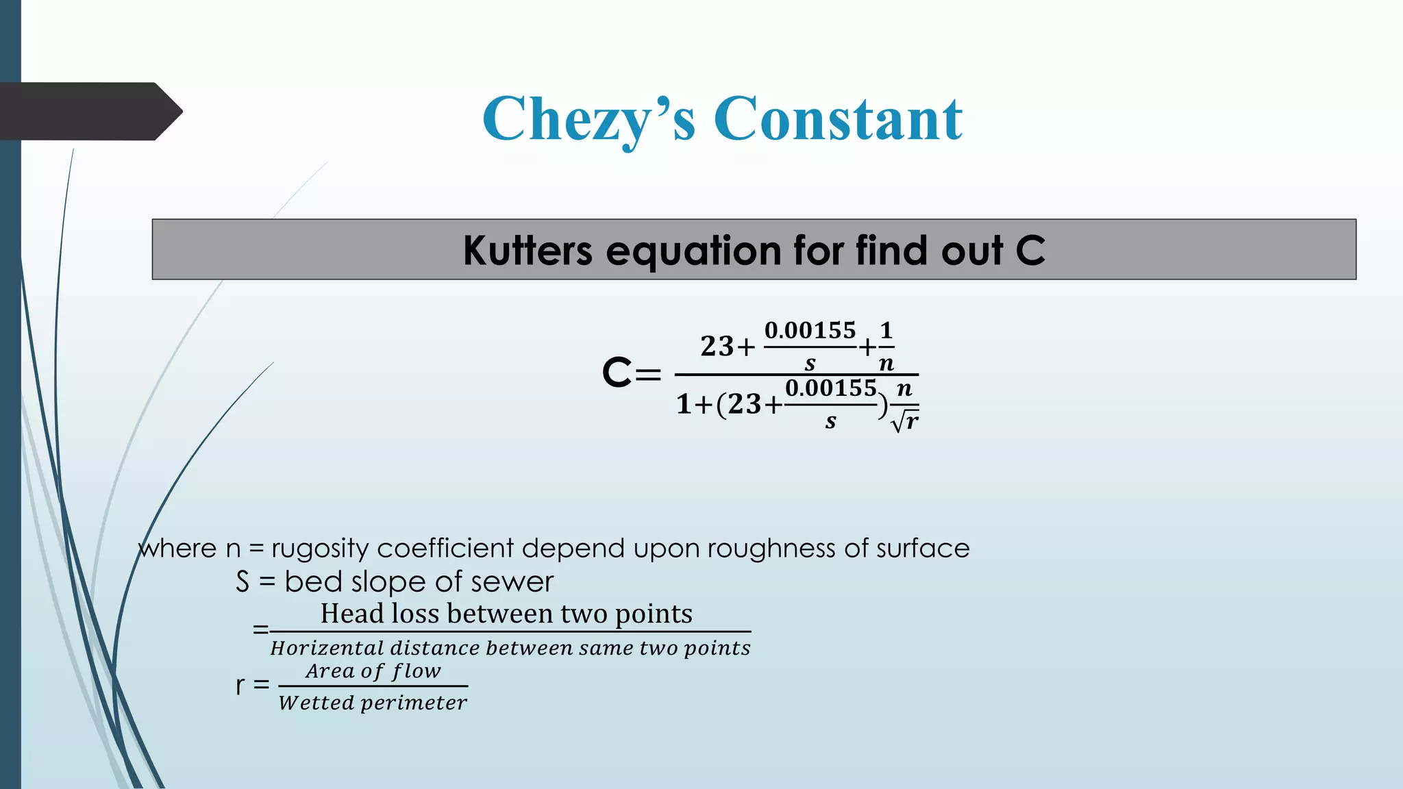 Chezy’s Constant
Kutters equation for find out C
C=
𝟐𝟑:
𝟎.𝟎𝟎𝟏𝟓𝟓
𝒔
:
𝟏
𝒏
𝟏:(𝟐𝟑:
𝟎.𝟎𝟎𝟏𝟓𝟓
𝒔
)
𝒏
𝒓
where n = rugosity coefficient depend upon roughness of surface
S = bed slope of sewer
=
Head loss between two points
𝐻𝑜𝑟𝑖𝑧𝑒𝑛𝑡𝑎𝑙 𝑑𝑖𝑠𝑡𝑎𝑛𝑐𝑒 𝑏𝑒𝑡𝑤𝑒𝑒𝑛 𝑠𝑎𝑚𝑒 𝑡𝑤𝑜 𝑝𝑜𝑖𝑛𝑡𝑠
r =
𝐴𝑟𝑒𝑎 𝑜𝑓 𝑓𝑙𝑜𝑤
𝑊𝑒𝑡𝑡𝑒𝑑 𝑝𝑒𝑟𝑖𝑚𝑒𝑡𝑒𝑟
 