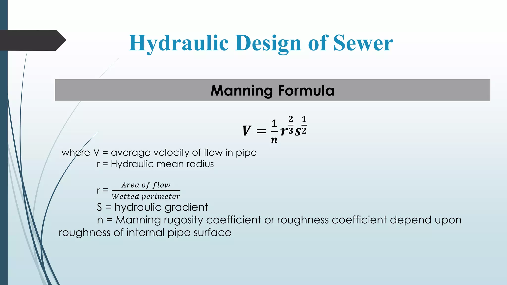 Hydraulic Design of Sewer
Manning Formula
𝑽 =
𝟏
𝒏
𝒓
𝟐
𝟑 𝒔
𝟏
𝟐
where V = average velocity of flow in pipe
r = Hydraulic mean radius
r =
𝐴𝑟𝑒𝑎 𝑜𝑓 𝑓𝑙𝑜𝑤
𝑊𝑒𝑡𝑡𝑒𝑑 𝑝𝑒𝑟𝑖𝑚𝑒𝑡𝑒𝑟
S = hydraulic gradient
n = Manning rugosity coefficient or roughness coefficient depend upon
roughness of internal pipe surface
 