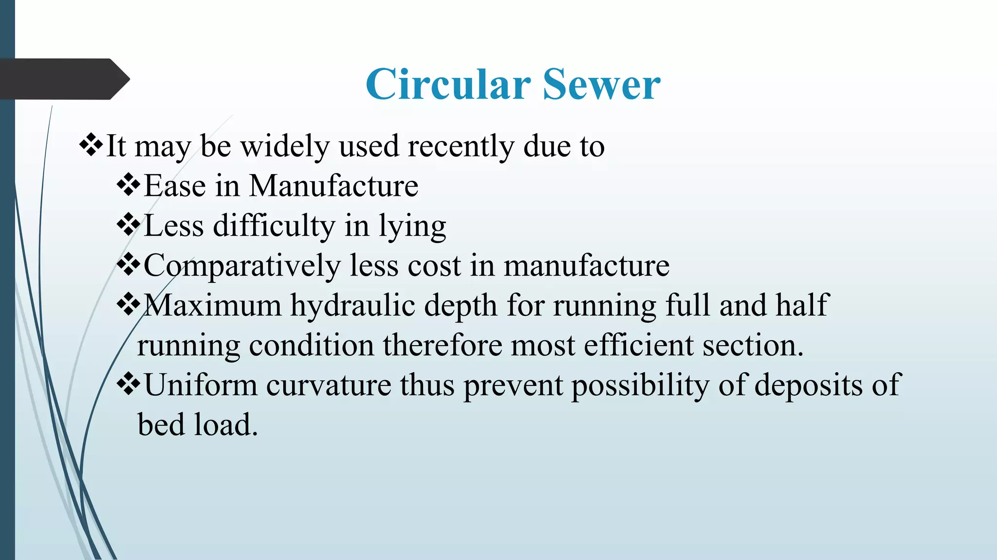 Circular Sewer
It may be widely used recently due to
Ease in Manufacture
Less difficulty in lying
Comparatively less cost in manufacture
Maximum hydraulic depth for running full and half
running condition therefore most efficient section.
Uniform curvature thus prevent possibility of deposits of
bed load.
 