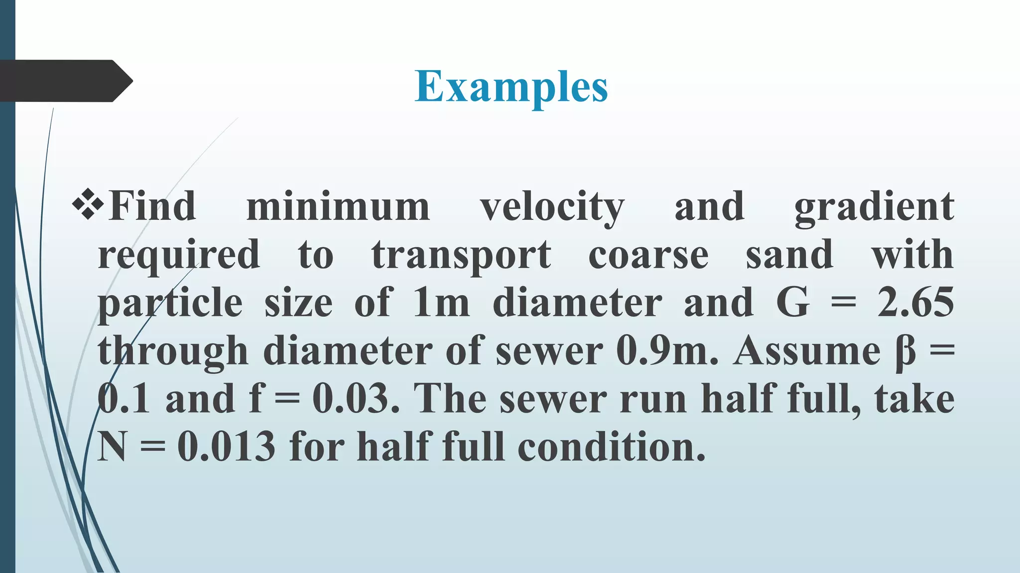 Examples
Find minimum velocity and gradient
required to transport coarse sand with
particle size of 1m diameter and G = 2.65
through diameter of sewer 0.9m. Assume β =
0.1 and f = 0.03. The sewer run half full, take
N = 0.013 for half full condition.
 