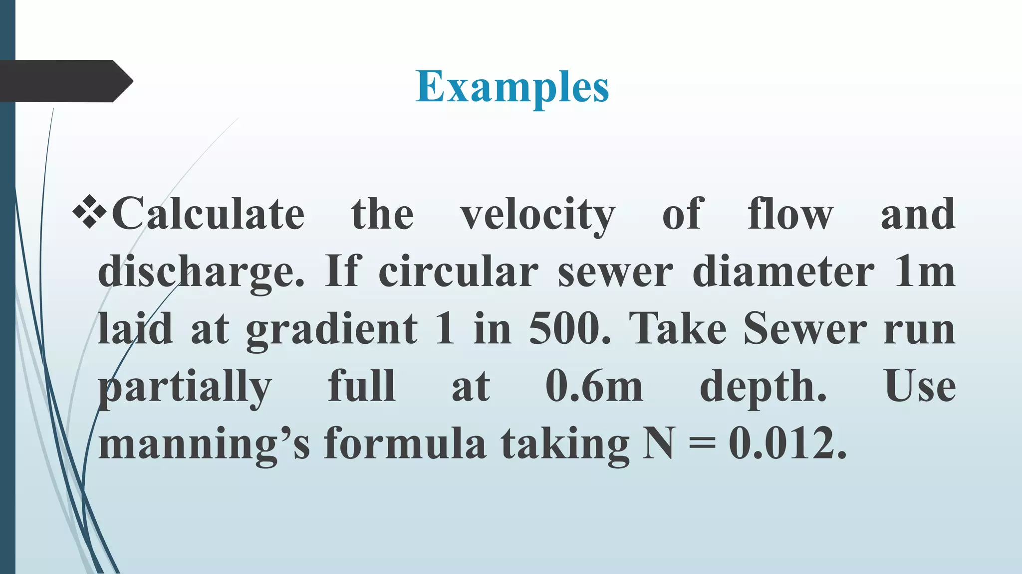 Examples
Calculate the velocity of flow and
discharge. If circular sewer diameter 1m
laid at gradient 1 in 500. Take Sewer run
partially full at 0.6m depth. Use
manning’s formula taking N = 0.012.
 