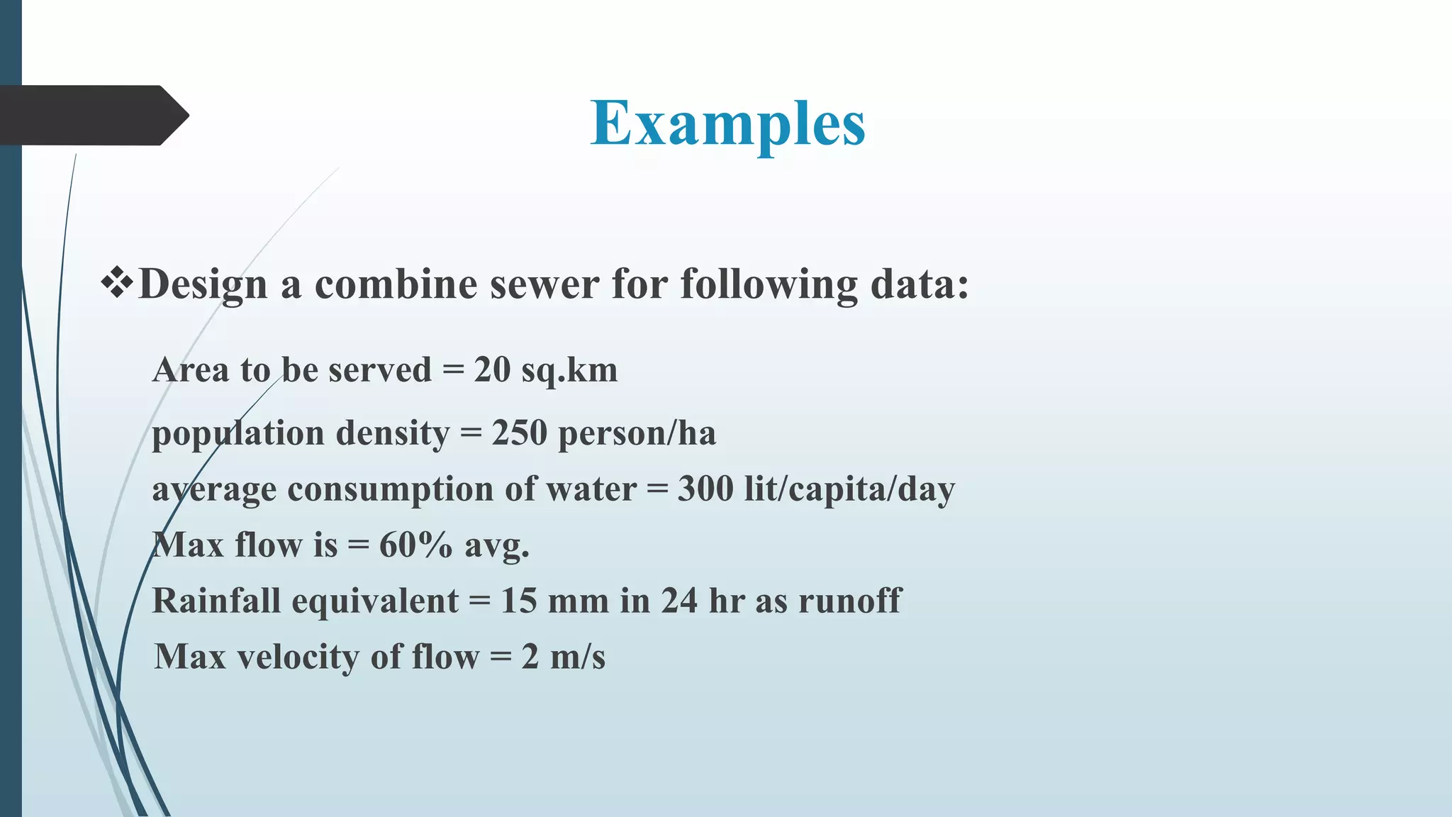 Examples
Design a combine sewer for following data:
Area to be served = 20 sq.km
population density = 250 person/ha
average consumption of water = 300 lit/capita/day
Max flow is = 60% avg.
Rainfall equivalent = 15 mm in 24 hr as runoff
Max velocity of flow = 2 m/s
 