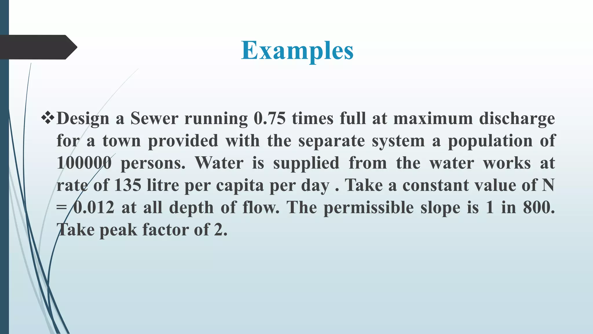 Examples
Design a Sewer running 0.75 times full at maximum discharge
for a town provided with the separate system a population of
100000 persons. Water is supplied from the water works at
rate of 135 litre per capita per day . Take a constant value of N
= 0.012 at all depth of flow. The permissible slope is 1 in 800.
Take peak factor of 2.
 