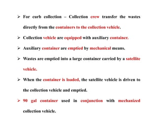  For curb collection – Collection crew transfer the wastes
directly from the containers to the collection vehicle.
 Collection vehicle are equipped with auxiliary container.
 Auxiliary container are emptied by mechanical means.
 Wastes are emptied into a large container carried by a satellite
vehicle.
 When the container is loaded, the satellite vehicle is driven to
the collection vehicle and emptied.
 90 gal container used in conjunction with mechanized
collection vehicle.
 