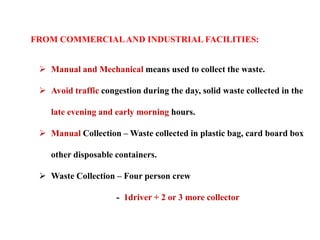 FROM COMMERCIALAND INDUSTRIAL FACILITIES:
 Manual and Mechanical means used to collect the waste.
 Avoid traffic congestion during the day, solid waste collected in the
late evening and early morning hours.
 Manual Collection – Waste collected in plastic bag, card board box
other disposable containers.
 Waste Collection – Four person crew
- 1driver + 2 or 3 more collector
 