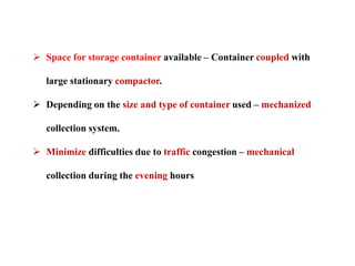  Space for storage container available – Container coupled with
large stationary compactor.
 Depending on the size and type of container used – mechanized
collection system.
 Minimize difficulties due to traffic congestion – mechanical
collection during the evening hours
 