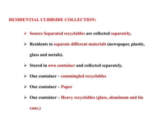RESIDENTIAL CURBSIDE COLLECTION:
 Source Separated recyclables are collected separately.
 Residents to separate different materials (newspaper, plastic,
glass and metals).
 Stored in own container and collected separately.
 One container – commingled recyclables
 One container – Paper
 One container – Heavy recyclables (glass, aluminum and tin
cans.)
 