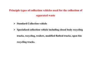 Principle types of collection vehicles used for the collection of
separated waste
 Standard Collection vehicle
 Specialized collection vehicle including closed body recycling
trucks, recycling, trailers, modified flatbed trucks, open bin
recycling trucks.
 