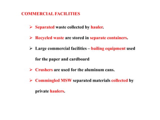 COMMERCIAL FACILITIES
 Separated waste collected by hauler.
 Recycled waste are stored in separate containers.
 Large commercial facilities – bailing equipment used
for the paper and cardboard
 Crushers are used for the aluminum cans.
 Commingled MSW separated materials collected by
private haulers.
 