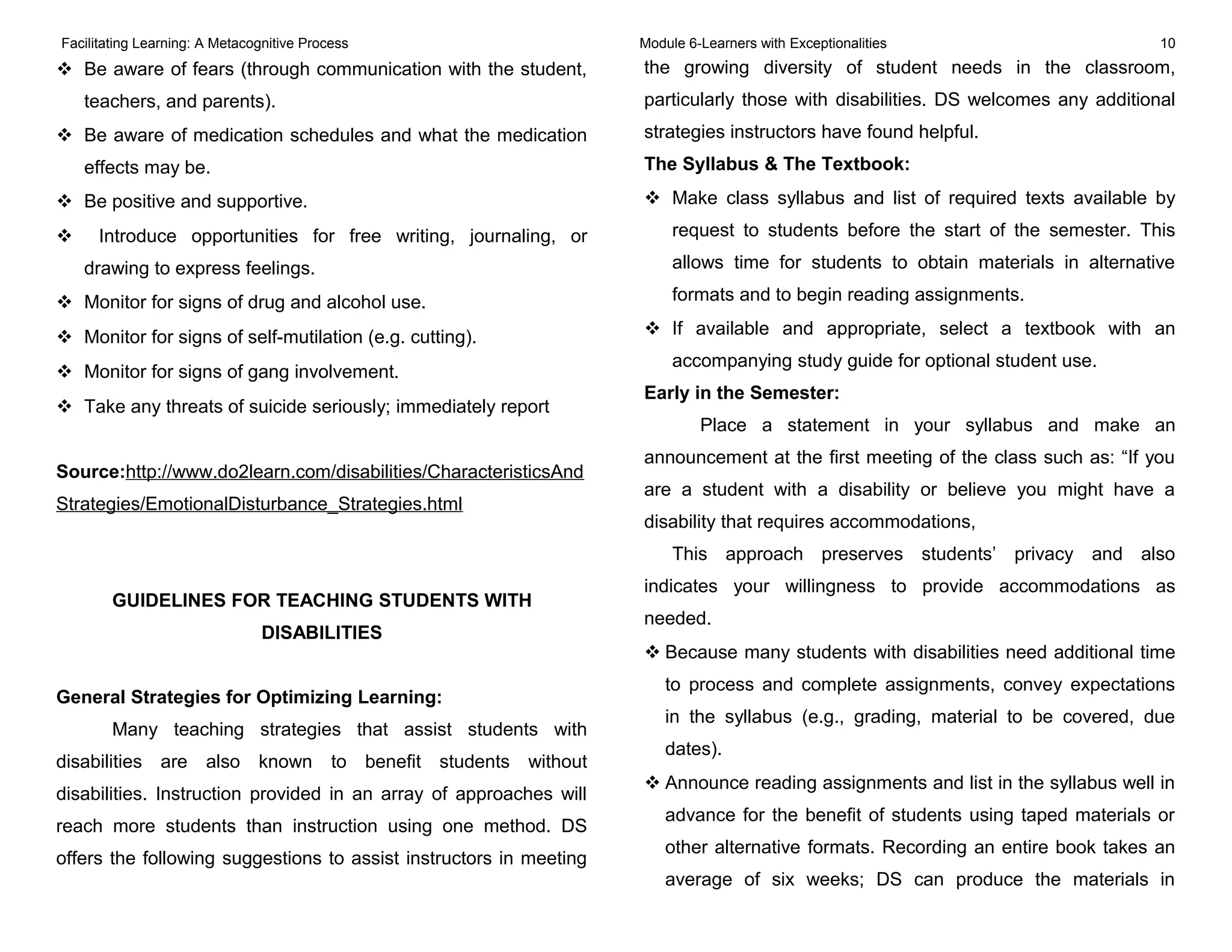 Facilitating Learning: A Metacognitive Process Module 6-Learners with Exceptionalities 10
 Be aware of fears (through communication with the student,
teachers, and parents).
 Be aware of medication schedules and what the medication
effects may be.
 Be positive and supportive.
 Introduce opportunities for free writing, journaling, or
drawing to express feelings.
 Monitor for signs of drug and alcohol use.
 Monitor for signs of self-mutilation (e.g. cutting).
 Monitor for signs of gang involvement.
 Take any threats of suicide seriously; immediately report
Source:http://www.do2learn.com/disabilities/CharacteristicsAnd
Strategies/EmotionalDisturbance_Strategies.html
GUIDELINES FOR TEACHING STUDENTS WITH
DISABILITIES
General Strategies for Optimizing Learning:
Many teaching strategies that assist students with
disabilities are also known to benefit students without
disabilities. Instruction provided in an array of approaches will
reach more students than instruction using one method. DS
offers the following suggestions to assist instructors in meeting
the growing diversity of student needs in the classroom,
particularly those with disabilities. DS welcomes any additional
strategies instructors have found helpful.
The Syllabus & The Textbook:
 Make class syllabus and list of required texts available by
request to students before the start of the semester. This
allows time for students to obtain materials in alternative
formats and to begin reading assignments.
 If available and appropriate, select a textbook with an
accompanying study guide for optional student use.
Early in the Semester:
Place a statement in your syllabus and make an
announcement at the first meeting of the class such as: “If you
are a student with a disability or believe you might have a
disability that requires accommodations,
This approach preserves students’ privacy and also
indicates your willingness to provide accommodations as
needed.
 Because many students with disabilities need additional time
to process and complete assignments, convey expectations
in the syllabus (e.g., grading, material to be covered, due
dates).
 Announce reading assignments and list in the syllabus well in
advance for the benefit of students using taped materials or
other alternative formats. Recording an entire book takes an
average of six weeks; DS can produce the materials in
 